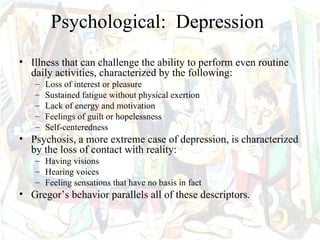 Psychological: Depression
• Illness that can challenge the ability to perform even routine
  daily activities, characterized by the following:
   –   Loss of interest or pleasure
   –   Sustained fatigue without physical exertion
   –   Lack of energy and motivation
   –   Feelings of guilt or hopelessness
   –   Self-centeredness
• Psychosis, a more extreme case of depression, is characterized
  by the loss of contact with reality:
   – Having visions
   – Hearing voices
   – Feeling sensations that have no basis in fact
• Gregor’s behavior parallels all of these descriptors.
 