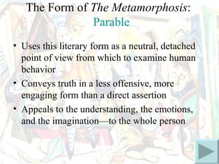 The Form of The Metamorphosis:
               Parable
• Uses this literary form as a neutral, detached
  point of view from which to examine human
  behavior
• Conveys truth in a less offensive, more
  engaging form than a direct assertion
• Appeals to the understanding, the emotions,
  and the imagination—to the whole person
 