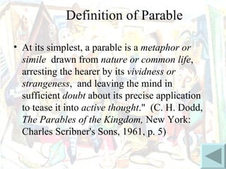 Definition of Parable

• At its simplest, a parable is a metaphor or
  simile drawn from nature or common life,
  arresting the hearer by its vividness or
  strangeness, and leaving the mind in
  sufficient doubt about its precise application
  to tease it into active thought." (C. H. Dodd,
  The Parables of the Kingdom, New York:
  Charles Scribner's Sons, 1961, p. 5)
 