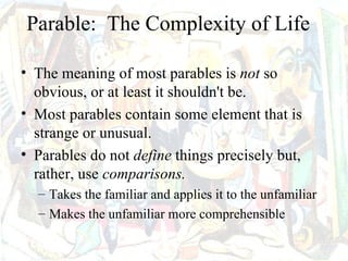 Parable: The Complexity of Life

• The meaning of most parables is not so
  obvious, or at least it shouldn't be.
• Most parables contain some element that is
  strange or unusual.
• Parables do not define things precisely but,
  rather, use comparisons.
  – Takes the familiar and applies it to the unfamiliar
  – Makes the unfamiliar more comprehensible
 