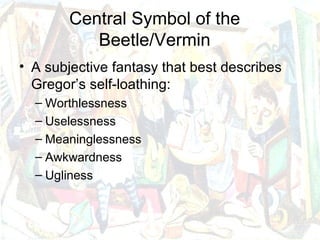 Central Symbol of the
           Beetle/Vermin
• A subjective fantasy that best describes
  Gregor’s self-loathing:
  – Worthlessness
  – Uselessness
  – Meaninglessness
  – Awkwardness
  – Ugliness
 