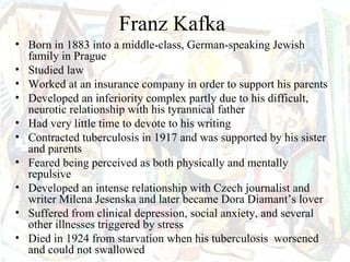 Franz Kafka
• Born in 1883 into a middle-class, German-speaking Jewish
  family in Prague
• Studied law
• Worked at an insurance company in order to support his parents
• Developed an inferiority complex partly due to his difficult,
  neurotic relationship with his tyrannical father
• Had very little time to devote to his writing
• Contracted tuberculosis in 1917 and was supported by his sister
  and parents
• Feared being perceived as both physically and mentally
  repulsive
• Developed an intense relationship with Czech journalist and
  writer Milena Jesenska and later became Dora Diamant’s lover
• Suffered from clinical depression, social anxiety, and several
  other illnesses triggered by stress
• Died in 1924 from starvation when his tuberculosis worsened
  and could not swallowed
 