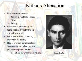 Kafka’s Alienation
• Felt he was an outsider
   – Jewish in Catholic Prague
   – Sickly
   – Lonely
• Perceived human beings as
  being trapped by authority in
  a hopeless world
• Became frustrated at having
  to support his family
• Had to work in a meaningless
  bureaucratic job where he was
  just another pencil pusher
    – Took time away from his writing   Franz Kafka
 