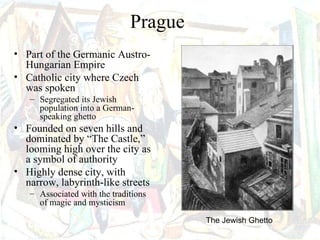 Prague
• Part of the Germanic Austro-
  Hungarian Empire
• Catholic city where Czech
  was spoken
   – Segregated its Jewish
     population into a German-
     speaking ghetto
• Founded on seven hills and
  dominated by “The Castle,”
  looming high over the city as
  a symbol of authority
• Highly dense city, with
  narrow, labyrinth-like streets
   – Associated with the traditions
     of magic and mysticism
                                       The Jewish Ghetto
 