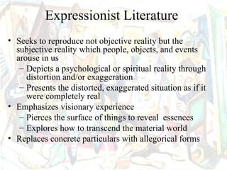 Expressionist Literature
• Seeks to reproduce not objective reality but the
  subjective reality which people, objects, and events
  arouse in us
   – Depicts a psychological or spiritual reality through
     distortion and/or exaggeration
   – Presents the distorted, exaggerated situation as if it
     were completely real
• Emphasizes visionary experience
   – Pierces the surface of things to reveal essences
   – Explores how to transcend the material world
• Replaces concrete particulars with allegorical forms
 