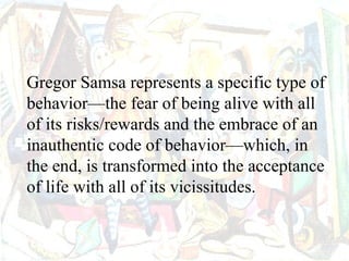 Gregor Samsa represents a specific type of
behavior—the fear of being alive with all
of its risks/rewards and the embrace of an
inauthentic code of behavior—which, in
the end, is transformed into the acceptance
of life with all of its vicissitudes.
 
