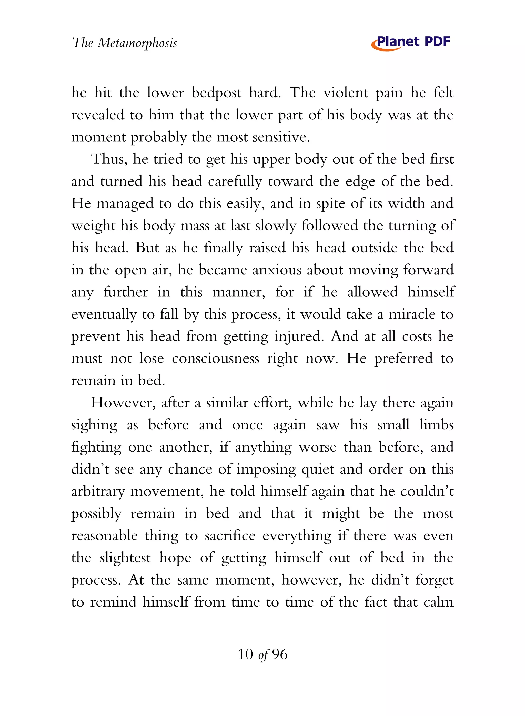 The Metamorphosis


he hit the lower bedpost hard. The violent pain he felt
revealed to him that the lower part of his body was at the
moment probably the most sensitive.
   Thus, he tried to get his upper body out of the bed first
and turned his head carefully toward the edge of the bed.
He managed to do this easily, and in spite of its width and
weight his body mass at last slowly followed the turning of
his head. But as he finally raised his head outside the bed
in the open air, he became anxious about moving forward
any further in this manner, for if he allowed himself
eventually to fall by this process, it would take a miracle to
prevent his head from getting injured. And at all costs he
must not lose consciousness right now. He preferred to
remain in bed.
   However, after a similar effort, while he lay there again
sighing as before and once again saw his small limbs
fighting one another, if anything worse than before, and
didn’t see any chance of imposing quiet and order on this
arbitrary movement, he told himself again that he couldn’t
possibly remain in bed and that it might be the most
reasonable thing to sacrifice everything if there was even
the slightest hope of getting himself out of bed in the
process. At the same moment, however, he didn’t forget
to remind himself from time to time of the fact that calm


                          10 of 96
 