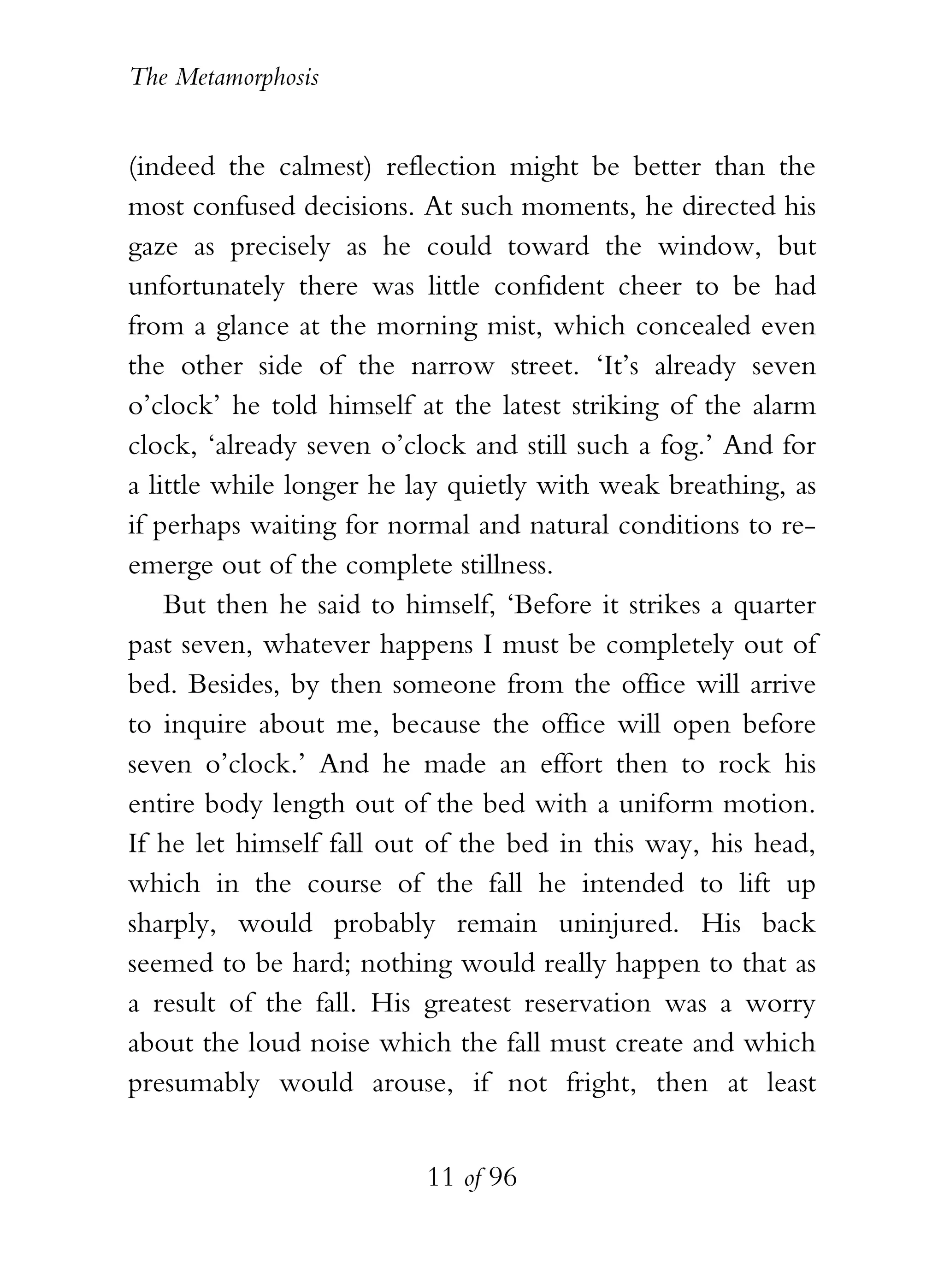 The Metamorphosis


(indeed the calmest) reflection might be better than the
most confused decisions. At such moments, he directed his
gaze as precisely as he could toward the window, but
unfortunately there was little confident cheer to be had
from a glance at the morning mist, which concealed even
the other side of the narrow street. ‘It’s already seven
o’clock’ he told himself at the latest striking of the alarm
clock, ‘already seven o’clock and still such a fog.’ And for
a little while longer he lay quietly with weak breathing, as
if perhaps waiting for normal and natural conditions to re-
emerge out of the complete stillness.
    But then he said to himself, ‘Before it strikes a quarter
past seven, whatever happens I must be completely out of
bed. Besides, by then someone from the office will arrive
to inquire about me, because the office will open before
seven o’clock.’ And he made an effort then to rock his
entire body length out of the bed with a uniform motion.
If he let himself fall out of the bed in this way, his head,
which in the course of the fall he intended to lift up
sharply, would probably remain uninjured. His back
seemed to be hard; nothing would really happen to that as
a result of the fall. His greatest reservation was a worry
about the loud noise which the fall must create and which
presumably would arouse, if not fright, then at least


                          11 of 96
 