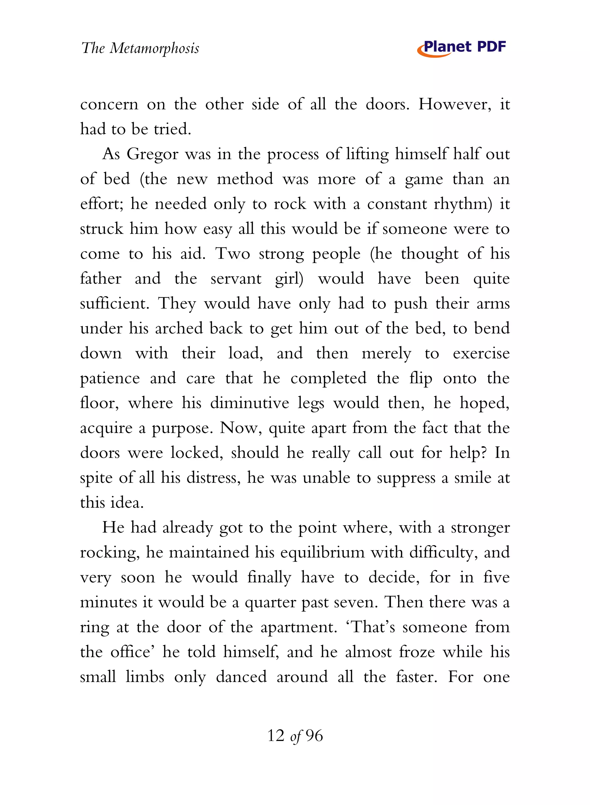 The Metamorphosis


concern on the other side of all the doors. However, it
had to be tried.
    As Gregor was in the process of lifting himself half out
of bed (the new method was more of a game than an
effort; he needed only to rock with a constant rhythm) it
struck him how easy all this would be if someone were to
come to his aid. Two strong people (he thought of his
father and the servant girl) would have been quite
sufficient. They would have only had to push their arms
under his arched back to get him out of the bed, to bend
down with their load, and then merely to exercise
patience and care that he completed the flip onto the
floor, where his diminutive legs would then, he hoped,
acquire a purpose. Now, quite apart from the fact that the
doors were locked, should he really call out for help? In
spite of all his distress, he was unable to suppress a smile at
this idea.
    He had already got to the point where, with a stronger
rocking, he maintained his equilibrium with difficulty, and
very soon he would finally have to decide, for in five
minutes it would be a quarter past seven. Then there was a
ring at the door of the apartment. ‘That’s someone from
the office’ he told himself, and he almost froze while his
small limbs only danced around all the faster. For one


                           12 of 96
 