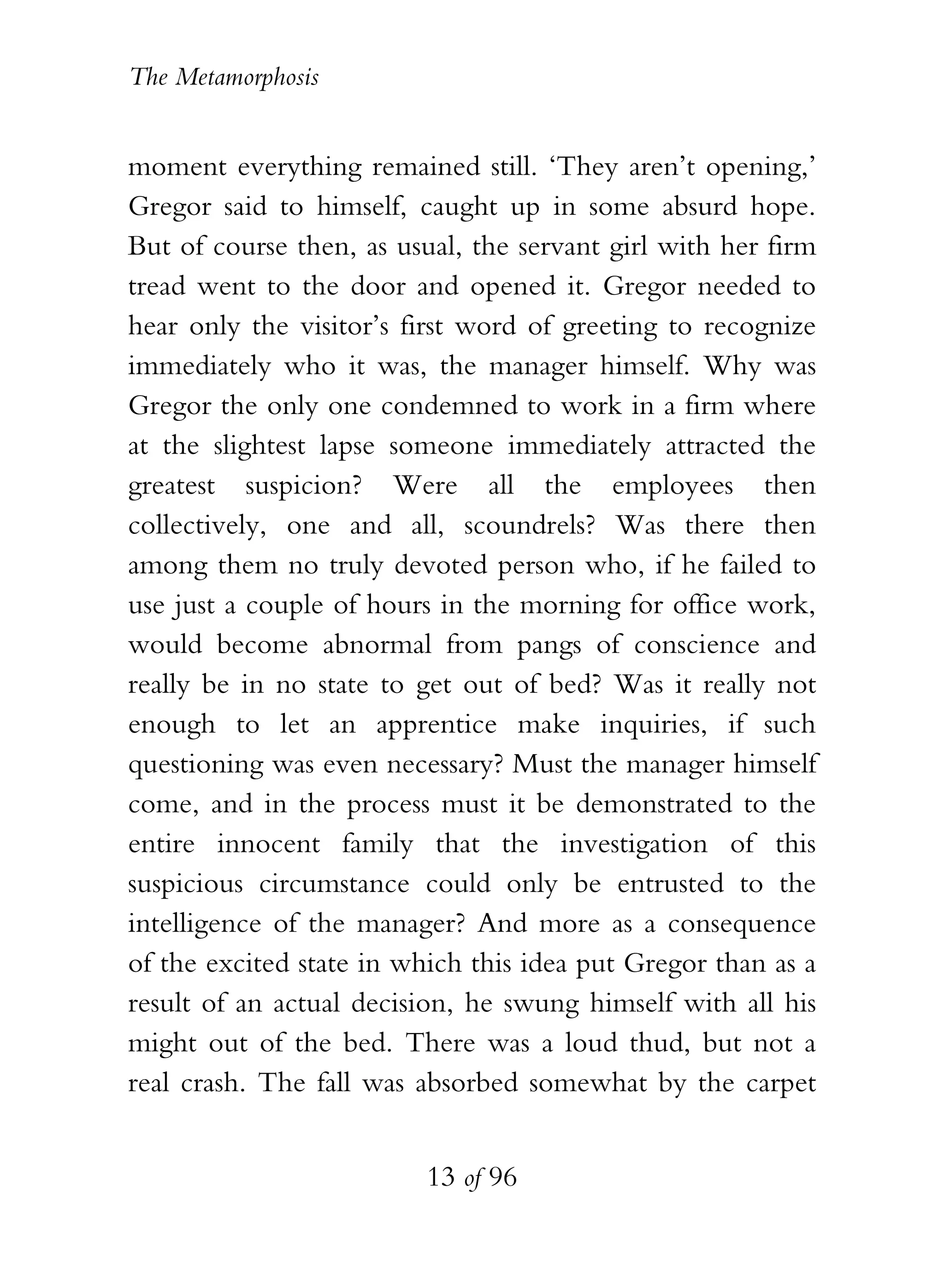 The Metamorphosis


moment everything remained still. ‘They aren’t opening,’
Gregor said to himself, caught up in some absurd hope.
But of course then, as usual, the servant girl with her firm
tread went to the door and opened it. Gregor needed to
hear only the visitor’s first word of greeting to recognize
immediately who it was, the manager himself. Why was
Gregor the only one condemned to work in a firm where
at the slightest lapse someone immediately attracted the
greatest suspicion? Were all the employees then
collectively, one and all, scoundrels? Was there then
among them no truly devoted person who, if he failed to
use just a couple of hours in the morning for office work,
would become abnormal from pangs of conscience and
really be in no state to get out of bed? Was it really not
enough to let an apprentice make inquiries, if such
questioning was even necessary? Must the manager himself
come, and in the process must it be demonstrated to the
entire innocent family that the investigation of this
suspicious circumstance could only be entrusted to the
intelligence of the manager? And more as a consequence
of the excited state in which this idea put Gregor than as a
result of an actual decision, he swung himself with all his
might out of the bed. There was a loud thud, but not a
real crash. The fall was absorbed somewhat by the carpet


                          13 of 96
 