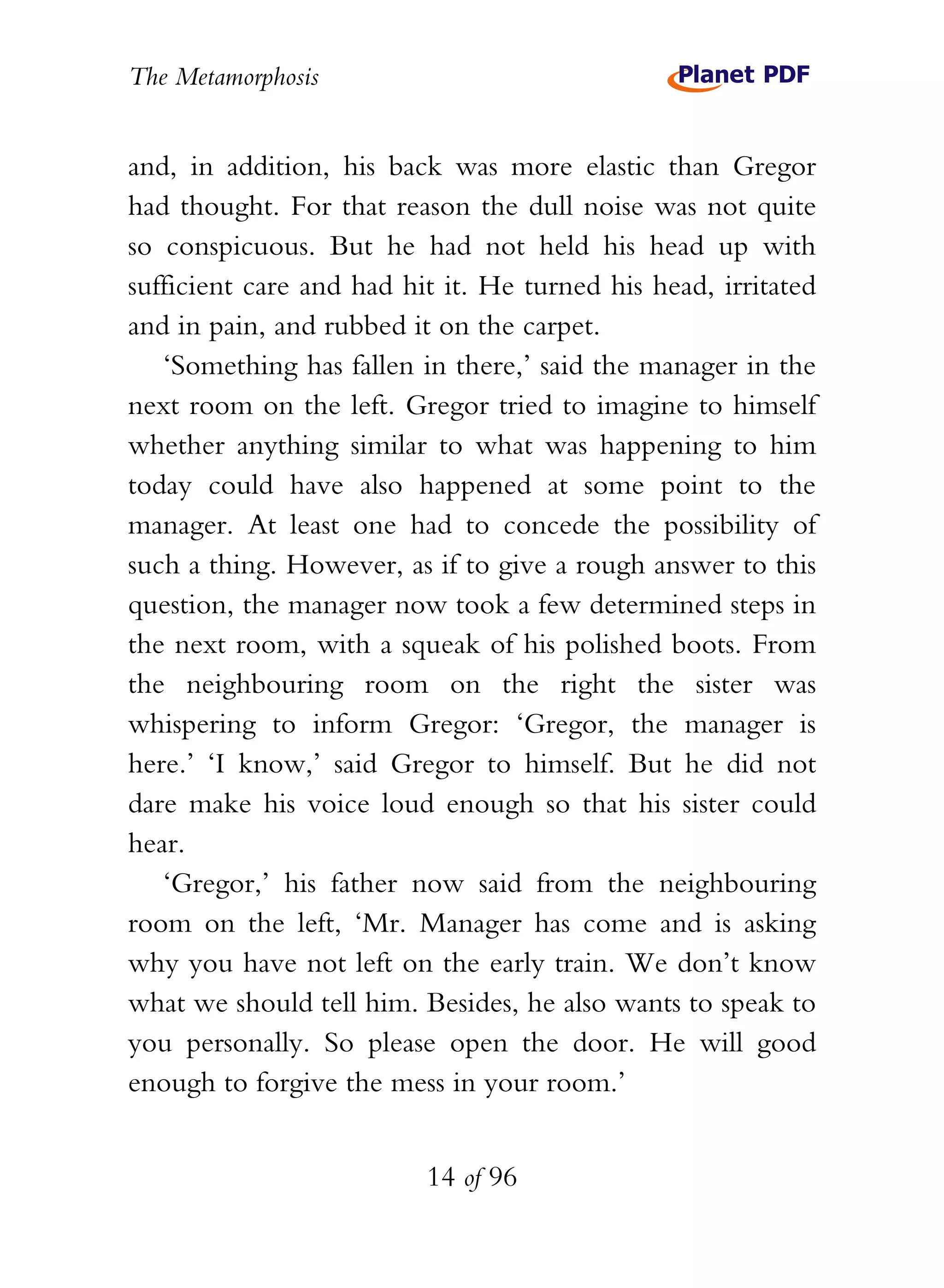The Metamorphosis


and, in addition, his back was more elastic than Gregor
had thought. For that reason the dull noise was not quite
so conspicuous. But he had not held his head up with
sufficient care and had hit it. He turned his head, irritated
and in pain, and rubbed it on the carpet.
   ‘Something has fallen in there,’ said the manager in the
next room on the left. Gregor tried to imagine to himself
whether anything similar to what was happening to him
today could have also happened at some point to the
manager. At least one had to concede the possibility of
such a thing. However, as if to give a rough answer to this
question, the manager now took a few determined steps in
the next room, with a squeak of his polished boots. From
the neighbouring room on the right the sister was
whispering to inform Gregor: ‘Gregor, the manager is
here.’ ‘I know,’ said Gregor to himself. But he did not
dare make his voice loud enough so that his sister could
hear.
   ‘Gregor,’ his father now said from the neighbouring
room on the left, ‘Mr. Manager has come and is asking
why you have not left on the early train. We don’t know
what we should tell him. Besides, he also wants to speak to
you personally. So please open the door. He will good
enough to forgive the mess in your room.’


                          14 of 96
 