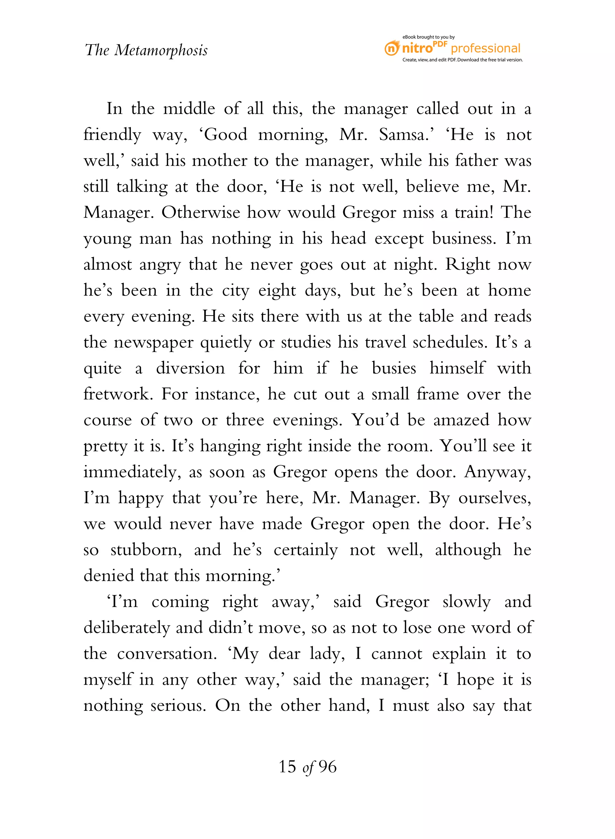 eBook brought to you by


The Metamorphosis                           Create, view, and edit PDF. Download the free trial version.




    In the middle of all this, the manager called out in a
friendly way, ‘Good morning, Mr. Samsa.’ ‘He is not
well,’ said his mother to the manager, while his father was
still talking at the door, ‘He is not well, believe me, Mr.
Manager. Otherwise how would Gregor miss a train! The
young man has nothing in his head except business. I’m
almost angry that he never goes out at night. Right now
he’s been in the city eight days, but he’s been at home
every evening. He sits there with us at the table and reads
the newspaper quietly or studies his travel schedules. It’s a
quite a diversion for him if he busies himself with
fretwork. For instance, he cut out a small frame over the
course of two or three evenings. You’d be amazed how
pretty it is. It’s hanging right inside the room. You’ll see it
immediately, as soon as Gregor opens the door. Anyway,
I’m happy that you’re here, Mr. Manager. By ourselves,
we would never have made Gregor open the door. He’s
so stubborn, and he’s certainly not well, although he
denied that this morning.’
    ‘I’m coming right away,’ said Gregor slowly and
deliberately and didn’t move, so as not to lose one word of
the conversation. ‘My dear lady, I cannot explain it to
myself in any other way,’ said the manager; ‘I hope it is
nothing serious. On the other hand, I must also say that


                           15 of 96
 