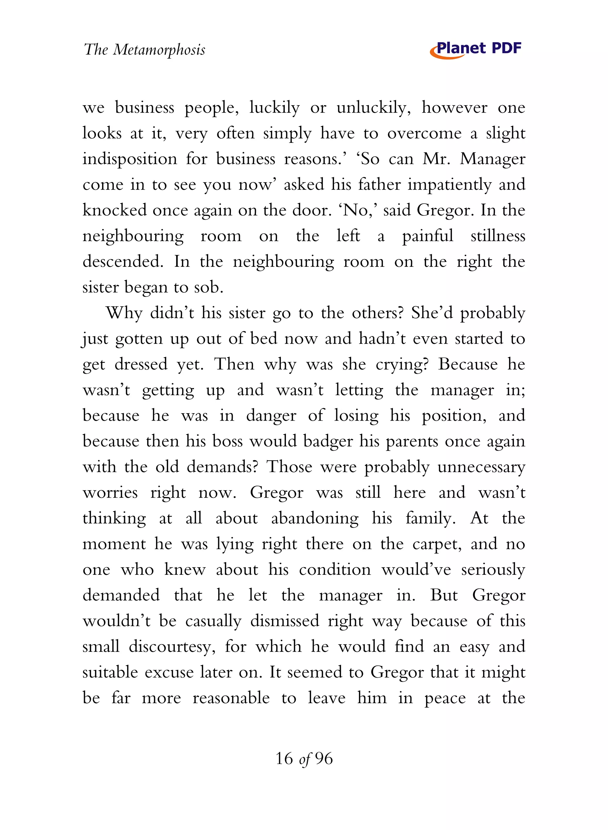 The Metamorphosis


we business people, luckily or unluckily, however one
looks at it, very often simply have to overcome a slight
indisposition for business reasons.’ ‘So can Mr. Manager
come in to see you now’ asked his father impatiently and
knocked once again on the door. ‘No,’ said Gregor. In the
neighbouring room on the left a painful stillness
descended. In the neighbouring room on the right the
sister began to sob.
    Why didn’t his sister go to the others? She’d probably
just gotten up out of bed now and hadn’t even started to
get dressed yet. Then why was she crying? Because he
wasn’t getting up and wasn’t letting the manager in;
because he was in danger of losing his position, and
because then his boss would badger his parents once again
with the old demands? Those were probably unnecessary
worries right now. Gregor was still here and wasn’t
thinking at all about abandoning his family. At the
moment he was lying right there on the carpet, and no
one who knew about his condition would’ve seriously
demanded that he let the manager in. But Gregor
wouldn’t be casually dismissed right way because of this
small discourtesy, for which he would find an easy and
suitable excuse later on. It seemed to Gregor that it might
be far more reasonable to leave him in peace at the


                         16 of 96
 