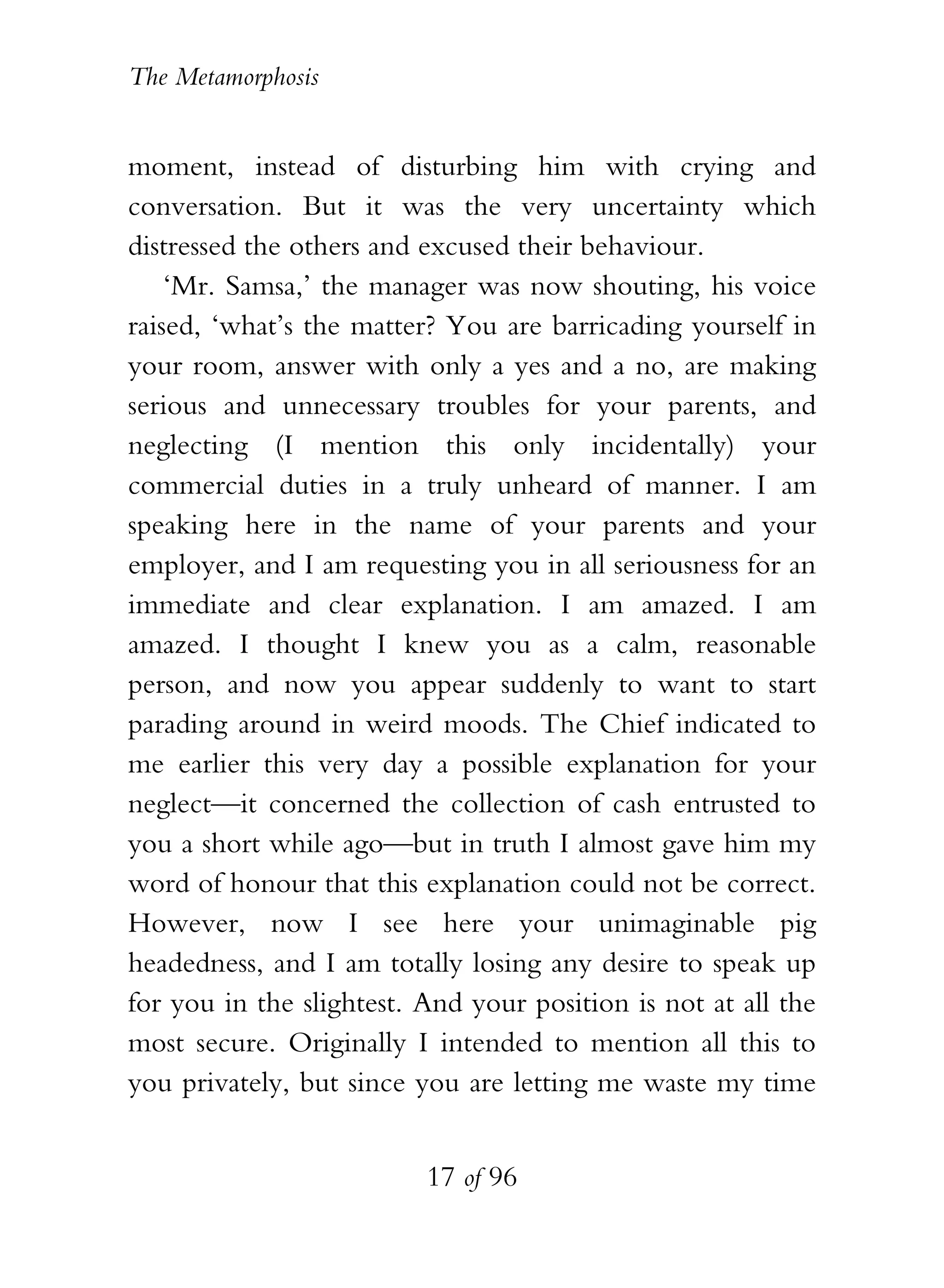 The Metamorphosis


moment, instead of disturbing him with crying and
conversation. But it was the very uncertainty which
distressed the others and excused their behaviour.
    ‘Mr. Samsa,’ the manager was now shouting, his voice
raised, ‘what’s the matter? You are barricading yourself in
your room, answer with only a yes and a no, are making
serious and unnecessary troubles for your parents, and
neglecting (I mention this only incidentally) your
commercial duties in a truly unheard of manner. I am
speaking here in the name of your parents and your
employer, and I am requesting you in all seriousness for an
immediate and clear explanation. I am amazed. I am
amazed. I thought I knew you as a calm, reasonable
person, and now you appear suddenly to want to start
parading around in weird moods. The Chief indicated to
me earlier this very day a possible explanation for your
neglect—it concerned the collection of cash entrusted to
you a short while ago—but in truth I almost gave him my
word of honour that this explanation could not be correct.
However, now I see here your unimaginable pig
headedness, and I am totally losing any desire to speak up
for you in the slightest. And your position is not at all the
most secure. Originally I intended to mention all this to
you privately, but since you are letting me waste my time


                          17 of 96
 