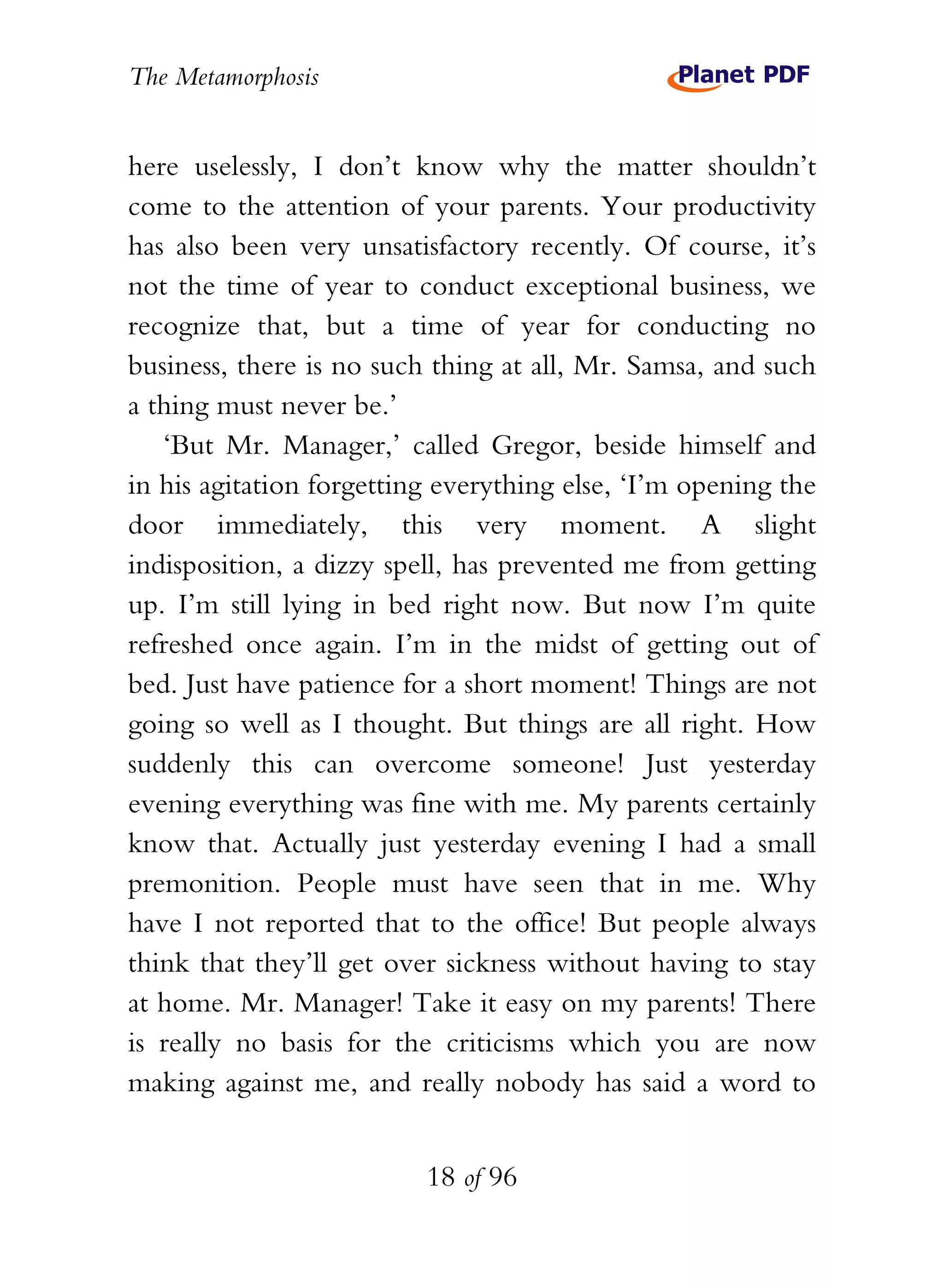 The Metamorphosis


here uselessly, I don’t know why the matter shouldn’t
come to the attention of your parents. Your productivity
has also been very unsatisfactory recently. Of course, it’s
not the time of year to conduct exceptional business, we
recognize that, but a time of year for conducting no
business, there is no such thing at all, Mr. Samsa, and such
a thing must never be.’
   ‘But Mr. Manager,’ called Gregor, beside himself and
in his agitation forgetting everything else, ‘I’m opening the
door immediately, this very moment. A slight
indisposition, a dizzy spell, has prevented me from getting
up. I’m still lying in bed right now. But now I’m quite
refreshed once again. I’m in the midst of getting out of
bed. Just have patience for a short moment! Things are not
going so well as I thought. But things are all right. How
suddenly this can overcome someone! Just yesterday
evening everything was fine with me. My parents certainly
know that. Actually just yesterday evening I had a small
premonition. People must have seen that in me. Why
have I not reported that to the office! But people always
think that they’ll get over sickness without having to stay
at home. Mr. Manager! Take it easy on my parents! There
is really no basis for the criticisms which you are now
making against me, and really nobody has said a word to


                          18 of 96
 