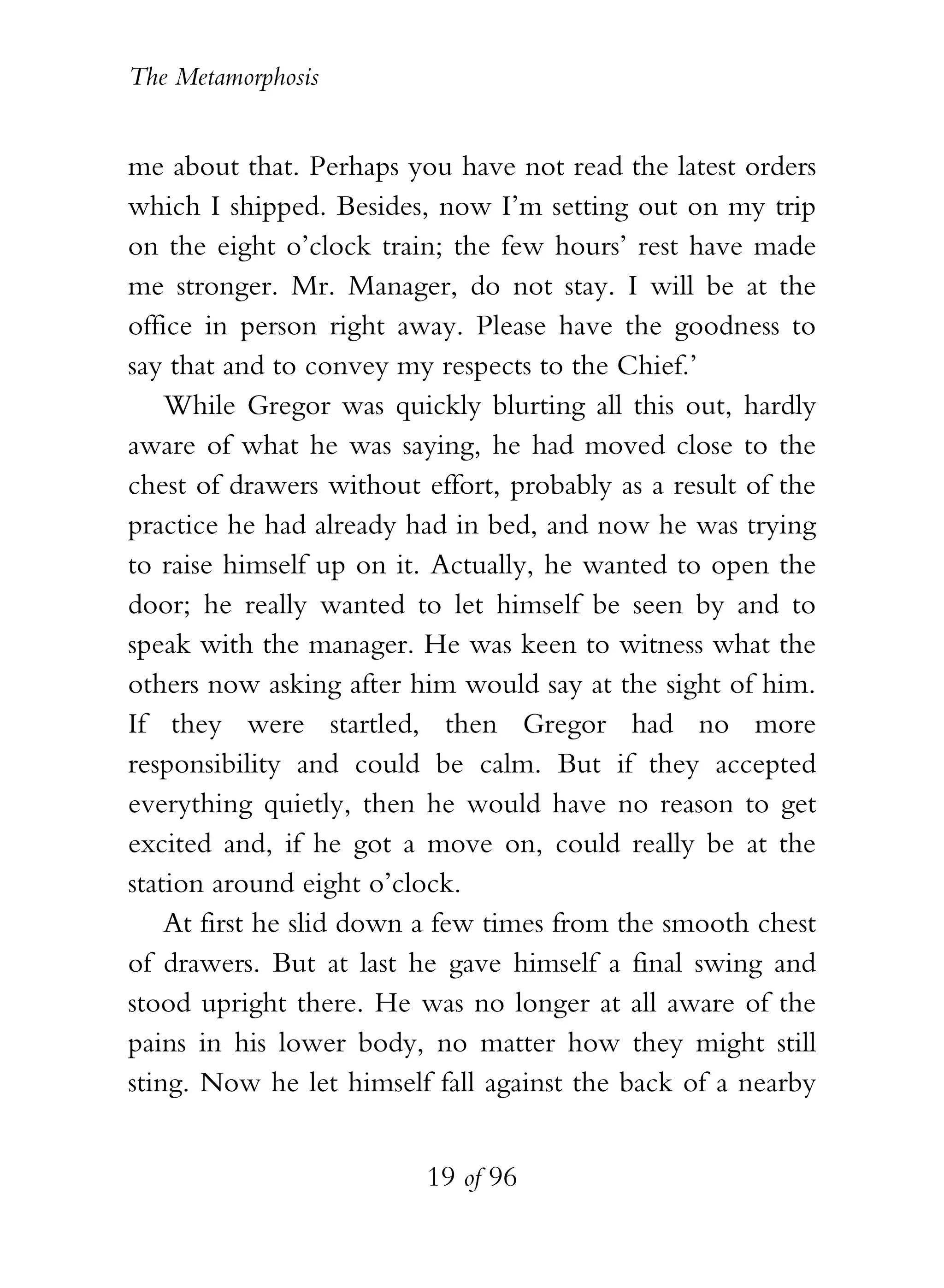 The Metamorphosis


me about that. Perhaps you have not read the latest orders
which I shipped. Besides, now I’m setting out on my trip
on the eight o’clock train; the few hours’ rest have made
me stronger. Mr. Manager, do not stay. I will be at the
office in person right away. Please have the goodness to
say that and to convey my respects to the Chief.’
    While Gregor was quickly blurting all this out, hardly
aware of what he was saying, he had moved close to the
chest of drawers without effort, probably as a result of the
practice he had already had in bed, and now he was trying
to raise himself up on it. Actually, he wanted to open the
door; he really wanted to let himself be seen by and to
speak with the manager. He was keen to witness what the
others now asking after him would say at the sight of him.
If they were startled, then Gregor had no more
responsibility and could be calm. But if they accepted
everything quietly, then he would have no reason to get
excited and, if he got a move on, could really be at the
station around eight o’clock.
    At first he slid down a few times from the smooth chest
of drawers. But at last he gave himself a final swing and
stood upright there. He was no longer at all aware of the
pains in his lower body, no matter how they might still
sting. Now he let himself fall against the back of a nearby


                          19 of 96
 