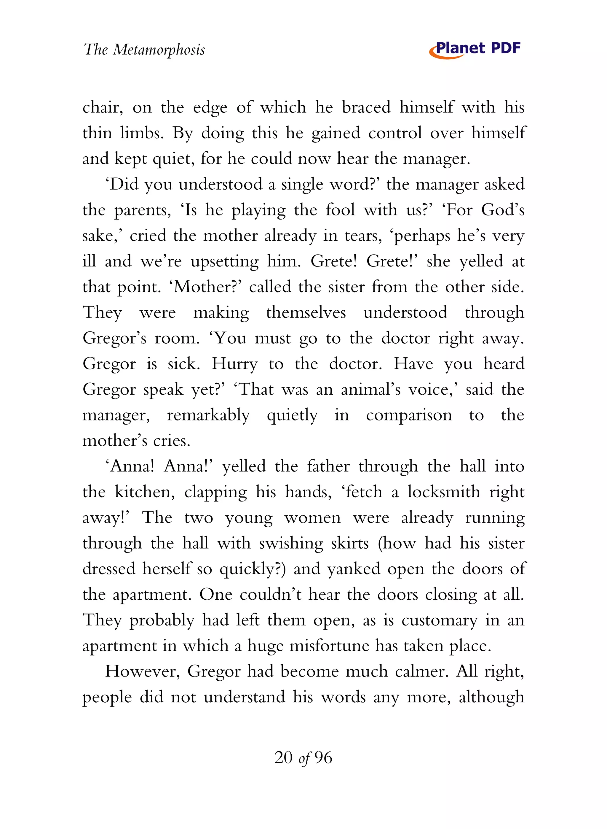 The Metamorphosis


chair, on the edge of which he braced himself with his
thin limbs. By doing this he gained control over himself
and kept quiet, for he could now hear the manager.
    ‘Did you understood a single word?’ the manager asked
the parents, ‘Is he playing the fool with us?’ ‘For God’s
sake,’ cried the mother already in tears, ‘perhaps he’s very
ill and we’re upsetting him. Grete! Grete!’ she yelled at
that point. ‘Mother?’ called the sister from the other side.
They were making themselves understood through
Gregor’s room. ‘You must go to the doctor right away.
Gregor is sick. Hurry to the doctor. Have you heard
Gregor speak yet?’ ‘That was an animal’s voice,’ said the
manager, remarkably quietly in comparison to the
mother’s cries.
    ‘Anna! Anna!’ yelled the father through the hall into
the kitchen, clapping his hands, ‘fetch a locksmith right
away!’ The two young women were already running
through the hall with swishing skirts (how had his sister
dressed herself so quickly?) and yanked open the doors of
the apartment. One couldn’t hear the doors closing at all.
They probably had left them open, as is customary in an
apartment in which a huge misfortune has taken place.
    However, Gregor had become much calmer. All right,
people did not understand his words any more, although


                          20 of 96
 