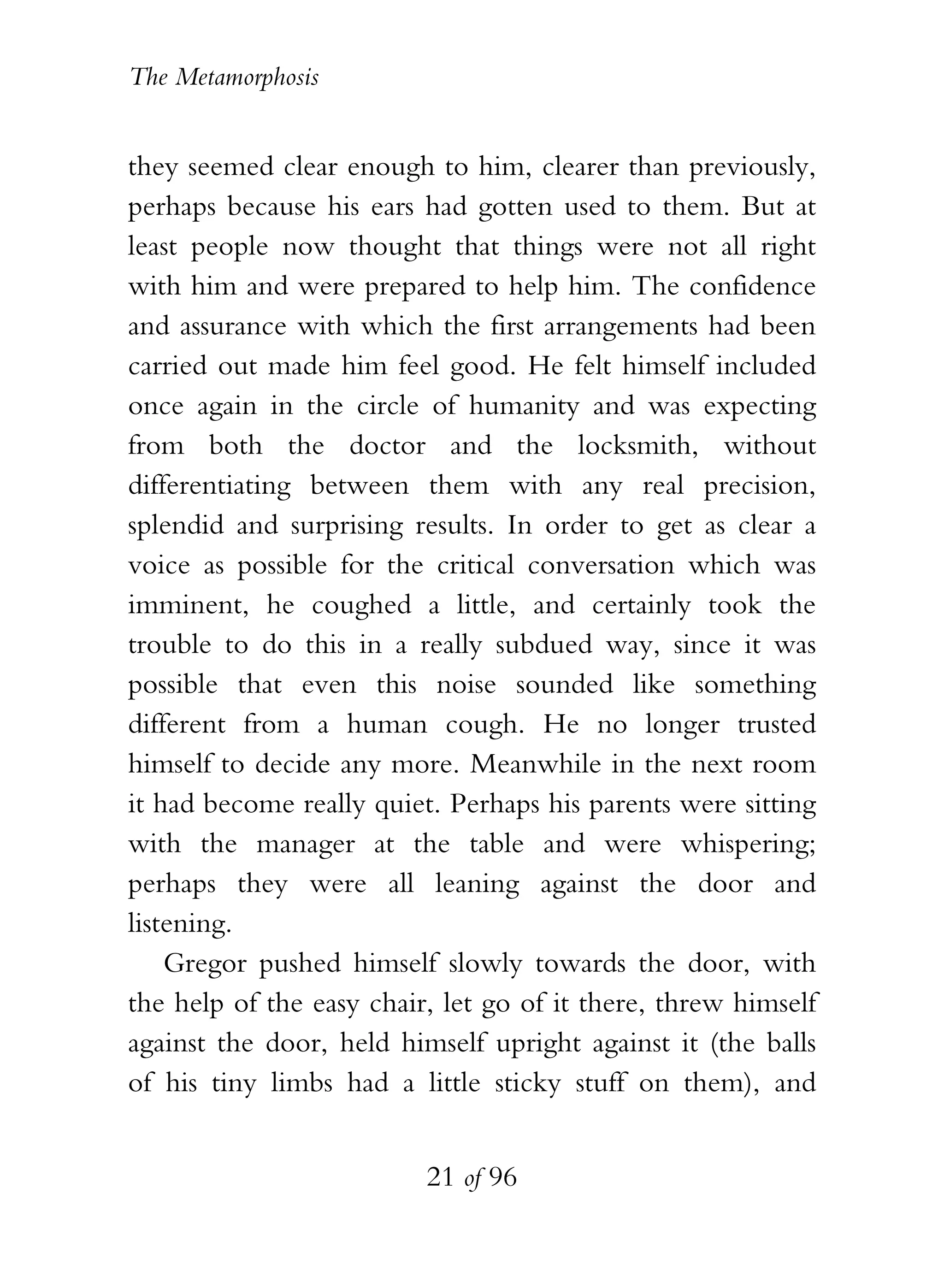 The Metamorphosis


they seemed clear enough to him, clearer than previously,
perhaps because his ears had gotten used to them. But at
least people now thought that things were not all right
with him and were prepared to help him. The confidence
and assurance with which the first arrangements had been
carried out made him feel good. He felt himself included
once again in the circle of humanity and was expecting
from both the doctor and the locksmith, without
differentiating between them with any real precision,
splendid and surprising results. In order to get as clear a
voice as possible for the critical conversation which was
imminent, he coughed a little, and certainly took the
trouble to do this in a really subdued way, since it was
possible that even this noise sounded like something
different from a human cough. He no longer trusted
himself to decide any more. Meanwhile in the next room
it had become really quiet. Perhaps his parents were sitting
with the manager at the table and were whispering;
perhaps they were all leaning against the door and
listening.
    Gregor pushed himself slowly towards the door, with
the help of the easy chair, let go of it there, threw himself
against the door, held himself upright against it (the balls
of his tiny limbs had a little sticky stuff on them), and


                          21 of 96
 