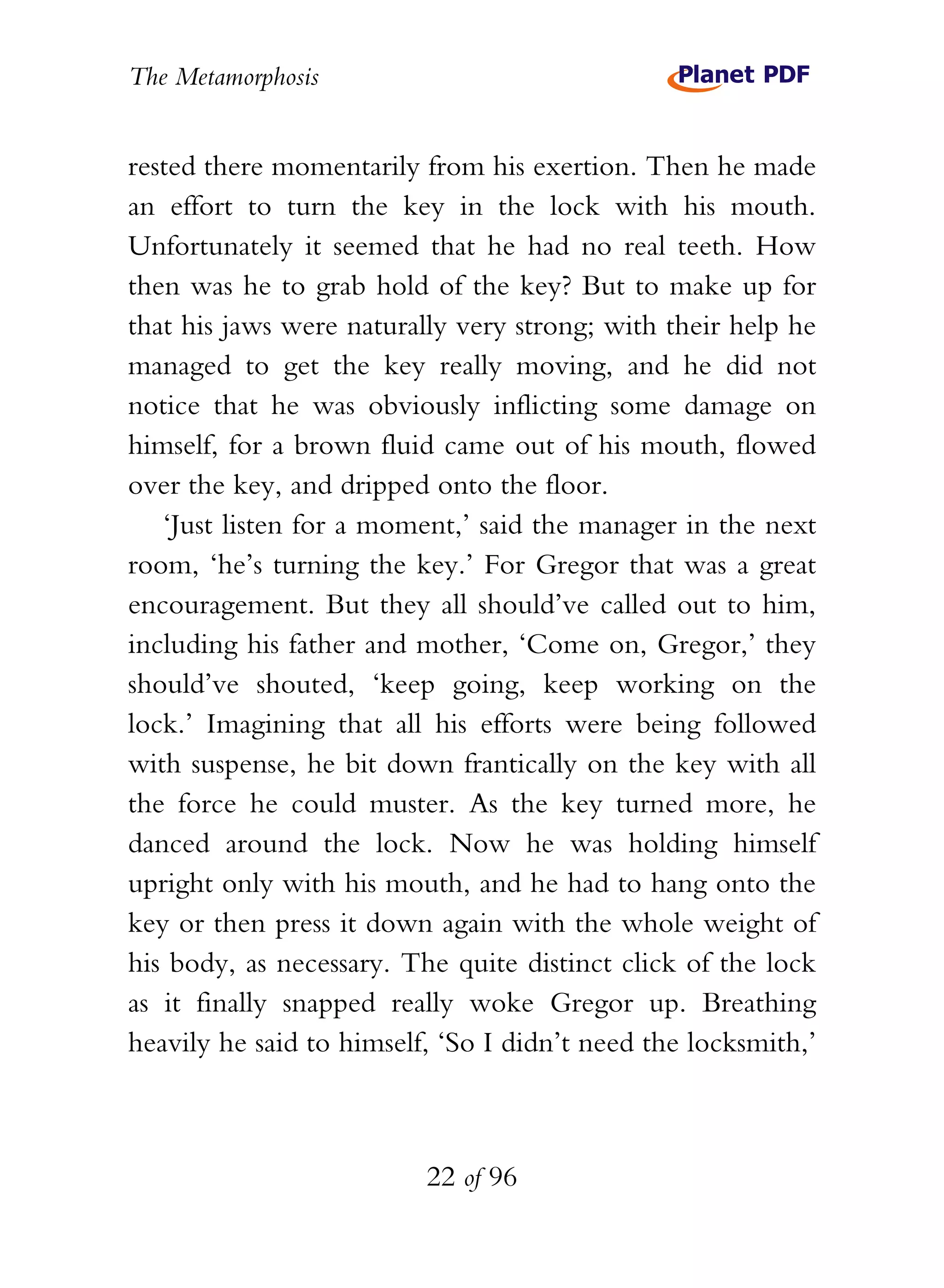 The Metamorphosis


rested there momentarily from his exertion. Then he made
an effort to turn the key in the lock with his mouth.
Unfortunately it seemed that he had no real teeth. How
then was he to grab hold of the key? But to make up for
that his jaws were naturally very strong; with their help he
managed to get the key really moving, and he did not
notice that he was obviously inflicting some damage on
himself, for a brown fluid came out of his mouth, flowed
over the key, and dripped onto the floor.
   ‘Just listen for a moment,’ said the manager in the next
room, ‘he’s turning the key.’ For Gregor that was a great
encouragement. But they all should’ve called out to him,
including his father and mother, ‘Come on, Gregor,’ they
should’ve shouted, ‘keep going, keep working on the
lock.’ Imagining that all his efforts were being followed
with suspense, he bit down frantically on the key with all
the force he could muster. As the key turned more, he
danced around the lock. Now he was holding himself
upright only with his mouth, and he had to hang onto the
key or then press it down again with the whole weight of
his body, as necessary. The quite distinct click of the lock
as it finally snapped really woke Gregor up. Breathing
heavily he said to himself, ‘So I didn’t need the locksmith,’



                          22 of 96
 