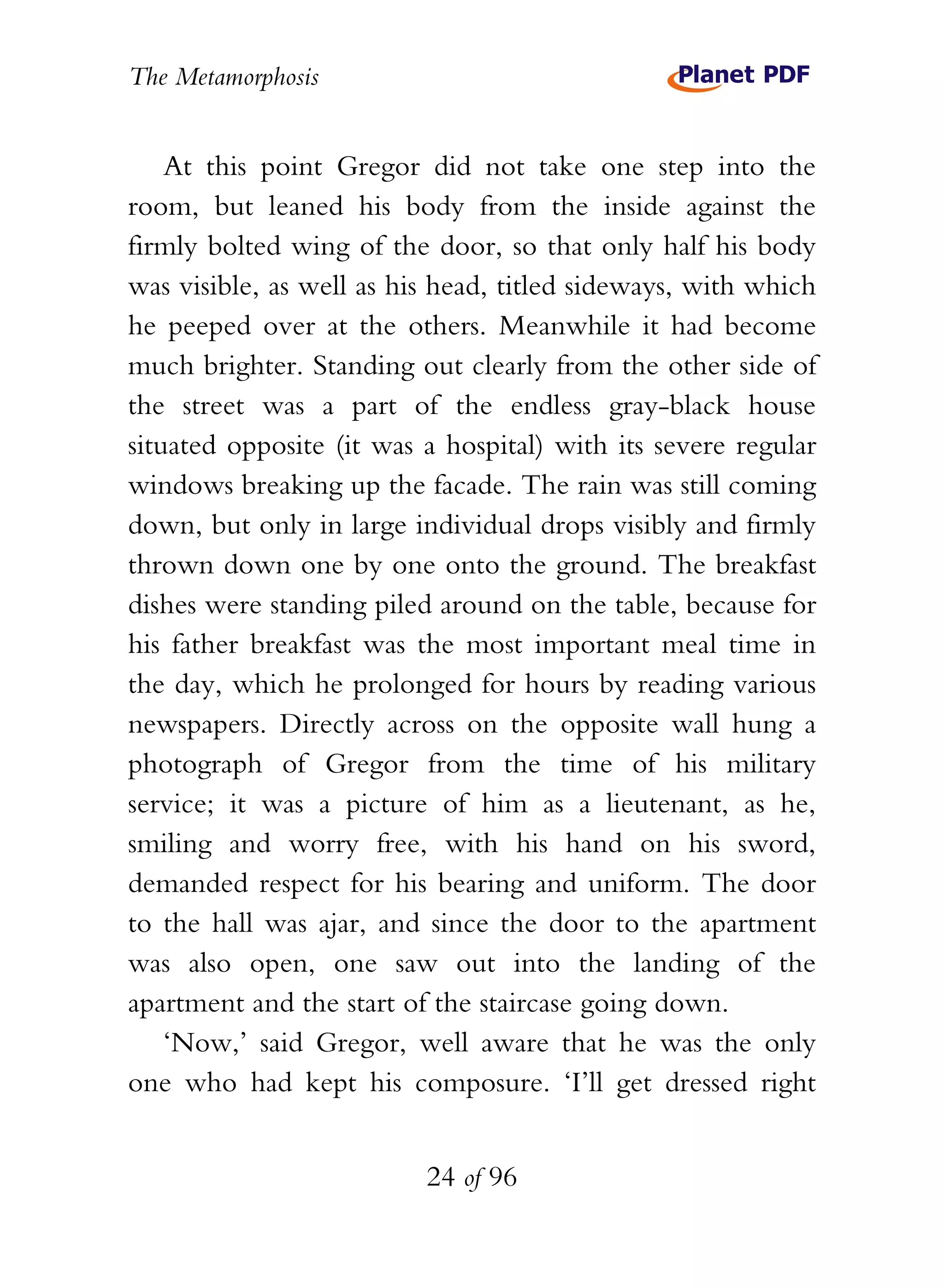 The Metamorphosis


    At this point Gregor did not take one step into the
room, but leaned his body from the inside against the
firmly bolted wing of the door, so that only half his body
was visible, as well as his head, titled sideways, with which
he peeped over at the others. Meanwhile it had become
much brighter. Standing out clearly from the other side of
the street was a part of the endless gray-black house
situated opposite (it was a hospital) with its severe regular
windows breaking up the facade. The rain was still coming
down, but only in large individual drops visibly and firmly
thrown down one by one onto the ground. The breakfast
dishes were standing piled around on the table, because for
his father breakfast was the most important meal time in
the day, which he prolonged for hours by reading various
newspapers. Directly across on the opposite wall hung a
photograph of Gregor from the time of his military
service; it was a picture of him as a lieutenant, as he,
smiling and worry free, with his hand on his sword,
demanded respect for his bearing and uniform. The door
to the hall was ajar, and since the door to the apartment
was also open, one saw out into the landing of the
apartment and the start of the staircase going down.
    ‘Now,’ said Gregor, well aware that he was the only
one who had kept his composure. ‘I’ll get dressed right


                          24 of 96
 
