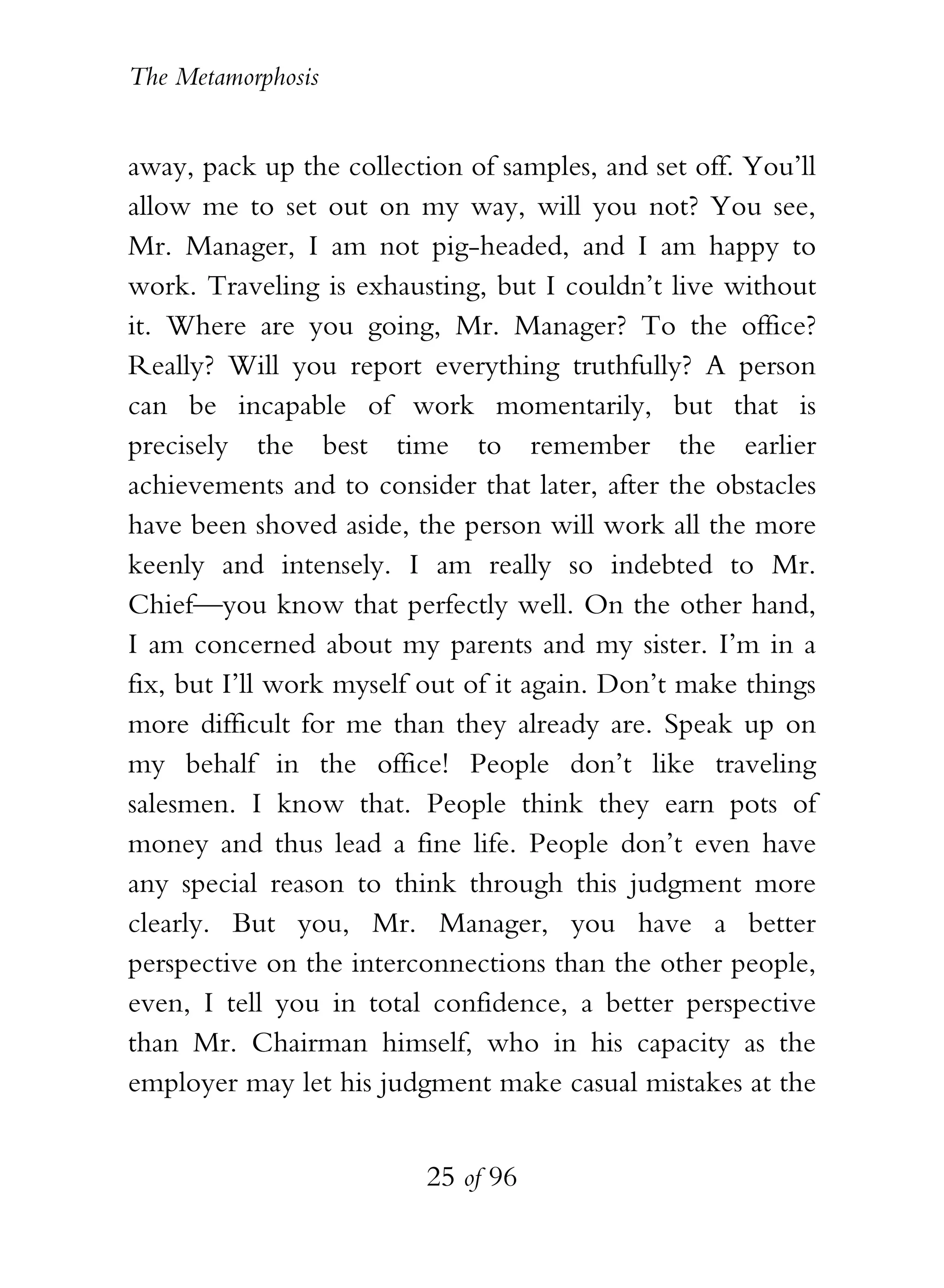 The Metamorphosis


away, pack up the collection of samples, and set off. You’ll
allow me to set out on my way, will you not? You see,
Mr. Manager, I am not pig-headed, and I am happy to
work. Traveling is exhausting, but I couldn’t live without
it. Where are you going, Mr. Manager? To the office?
Really? Will you report everything truthfully? A person
can be incapable of work momentarily, but that is
precisely the best time to remember the earlier
achievements and to consider that later, after the obstacles
have been shoved aside, the person will work all the more
keenly and intensely. I am really so indebted to Mr.
Chief—you know that perfectly well. On the other hand,
I am concerned about my parents and my sister. I’m in a
fix, but I’ll work myself out of it again. Don’t make things
more difficult for me than they already are. Speak up on
my behalf in the office! People don’t like traveling
salesmen. I know that. People think they earn pots of
money and thus lead a fine life. People don’t even have
any special reason to think through this judgment more
clearly. But you, Mr. Manager, you have a better
perspective on the interconnections than the other people,
even, I tell you in total confidence, a better perspective
than Mr. Chairman himself, who in his capacity as the
employer may let his judgment make casual mistakes at the


                          25 of 96
 