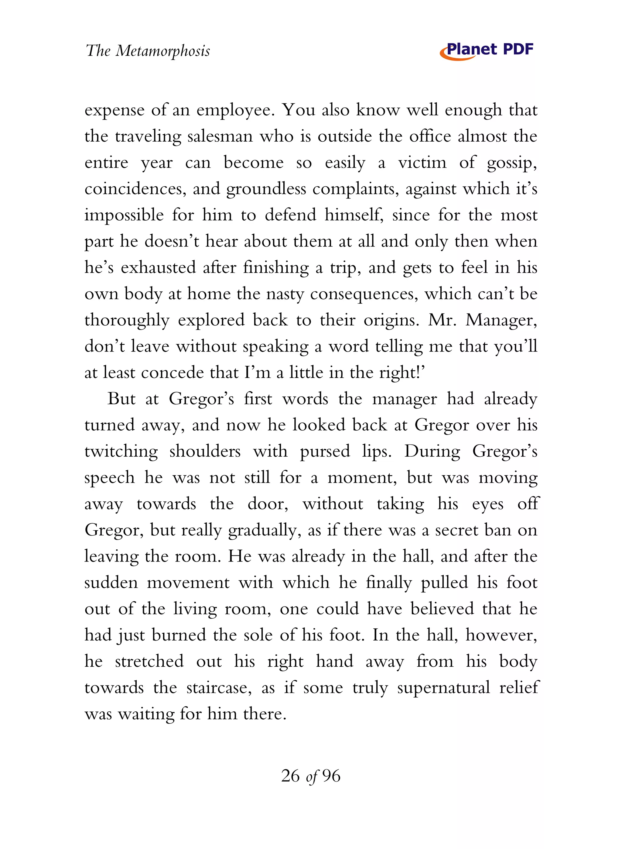 The Metamorphosis


expense of an employee. You also know well enough that
the traveling salesman who is outside the office almost the
entire year can become so easily a victim of gossip,
coincidences, and groundless complaints, against which it’s
impossible for him to defend himself, since for the most
part he doesn’t hear about them at all and only then when
he’s exhausted after finishing a trip, and gets to feel in his
own body at home the nasty consequences, which can’t be
thoroughly explored back to their origins. Mr. Manager,
don’t leave without speaking a word telling me that you’ll
at least concede that I’m a little in the right!’
    But at Gregor’s first words the manager had already
turned away, and now he looked back at Gregor over his
twitching shoulders with pursed lips. During Gregor’s
speech he was not still for a moment, but was moving
away towards the door, without taking his eyes off
Gregor, but really gradually, as if there was a secret ban on
leaving the room. He was already in the hall, and after the
sudden movement with which he finally pulled his foot
out of the living room, one could have believed that he
had just burned the sole of his foot. In the hall, however,
he stretched out his right hand away from his body
towards the staircase, as if some truly supernatural relief
was waiting for him there.


                          26 of 96
 