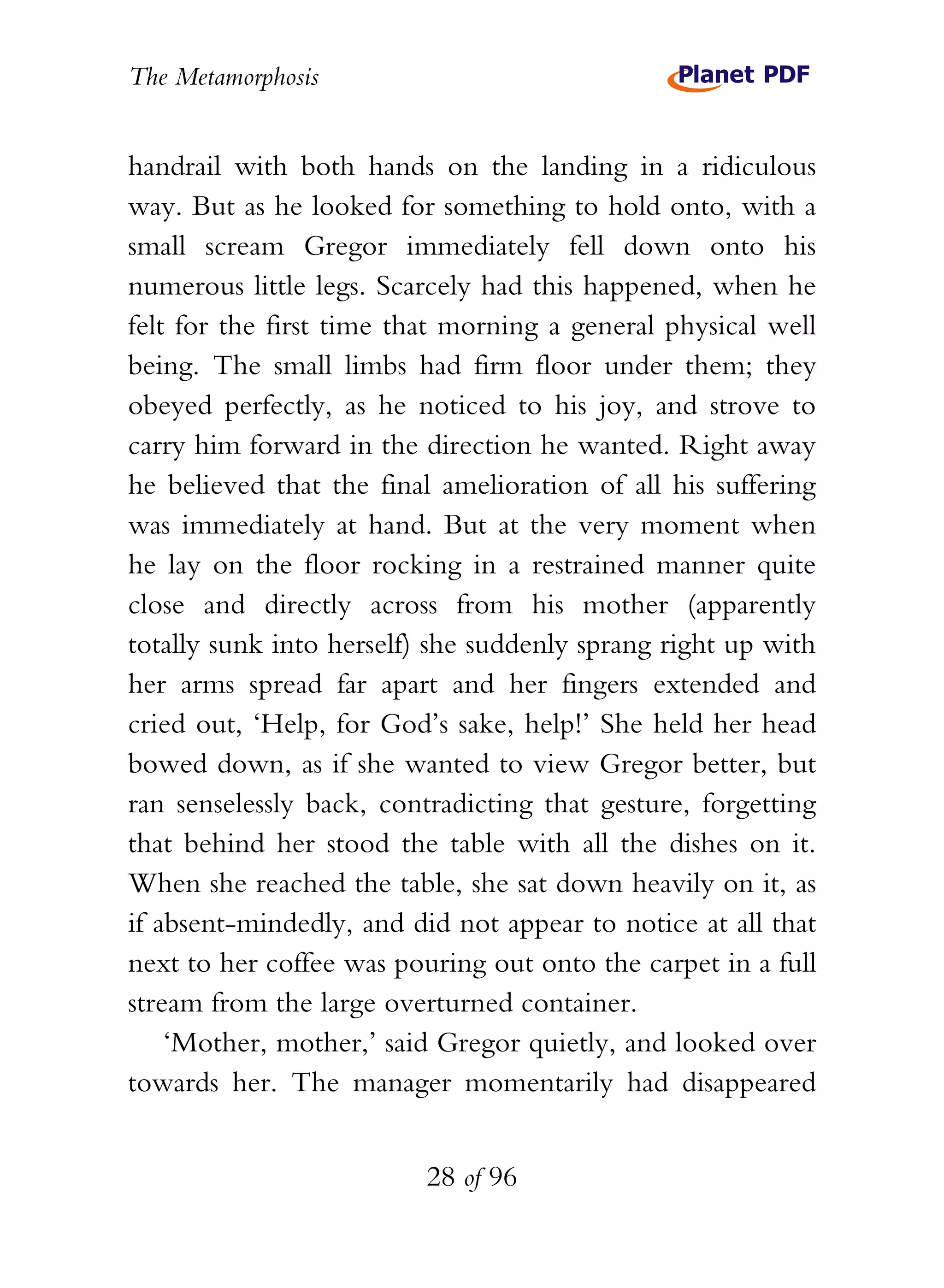 The Metamorphosis


handrail with both hands on the landing in a ridiculous
way. But as he looked for something to hold onto, with a
small scream Gregor immediately fell down onto his
numerous little legs. Scarcely had this happened, when he
felt for the first time that morning a general physical well
being. The small limbs had firm floor under them; they
obeyed perfectly, as he noticed to his joy, and strove to
carry him forward in the direction he wanted. Right away
he believed that the final amelioration of all his suffering
was immediately at hand. But at the very moment when
he lay on the floor rocking in a restrained manner quite
close and directly across from his mother (apparently
totally sunk into herself) she suddenly sprang right up with
her arms spread far apart and her fingers extended and
cried out, ‘Help, for God’s sake, help!’ She held her head
bowed down, as if she wanted to view Gregor better, but
ran senselessly back, contradicting that gesture, forgetting
that behind her stood the table with all the dishes on it.
When she reached the table, she sat down heavily on it, as
if absent-mindedly, and did not appear to notice at all that
next to her coffee was pouring out onto the carpet in a full
stream from the large overturned container.
    ‘Mother, mother,’ said Gregor quietly, and looked over
towards her. The manager momentarily had disappeared


                          28 of 96
 