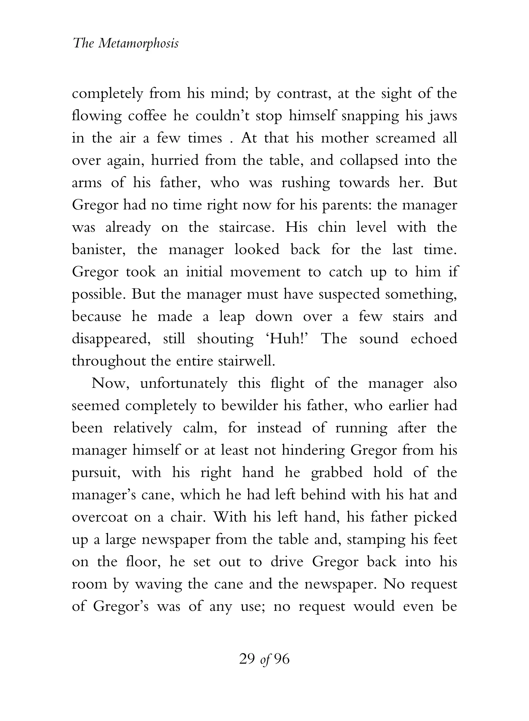 The Metamorphosis


completely from his mind; by contrast, at the sight of the
flowing coffee he couldn’t stop himself snapping his jaws
in the air a few times . At that his mother screamed all
over again, hurried from the table, and collapsed into the
arms of his father, who was rushing towards her. But
Gregor had no time right now for his parents: the manager
was already on the staircase. His chin level with the
banister, the manager looked back for the last time.
Gregor took an initial movement to catch up to him if
possible. But the manager must have suspected something,
because he made a leap down over a few stairs and
disappeared, still shouting ‘Huh!’ The sound echoed
throughout the entire stairwell.
   Now, unfortunately this flight of the manager also
seemed completely to bewilder his father, who earlier had
been relatively calm, for instead of running after the
manager himself or at least not hindering Gregor from his
pursuit, with his right hand he grabbed hold of the
manager’s cane, which he had left behind with his hat and
overcoat on a chair. With his left hand, his father picked
up a large newspaper from the table and, stamping his feet
on the floor, he set out to drive Gregor back into his
room by waving the cane and the newspaper. No request
of Gregor’s was of any use; no request would even be


                         29 of 96
 