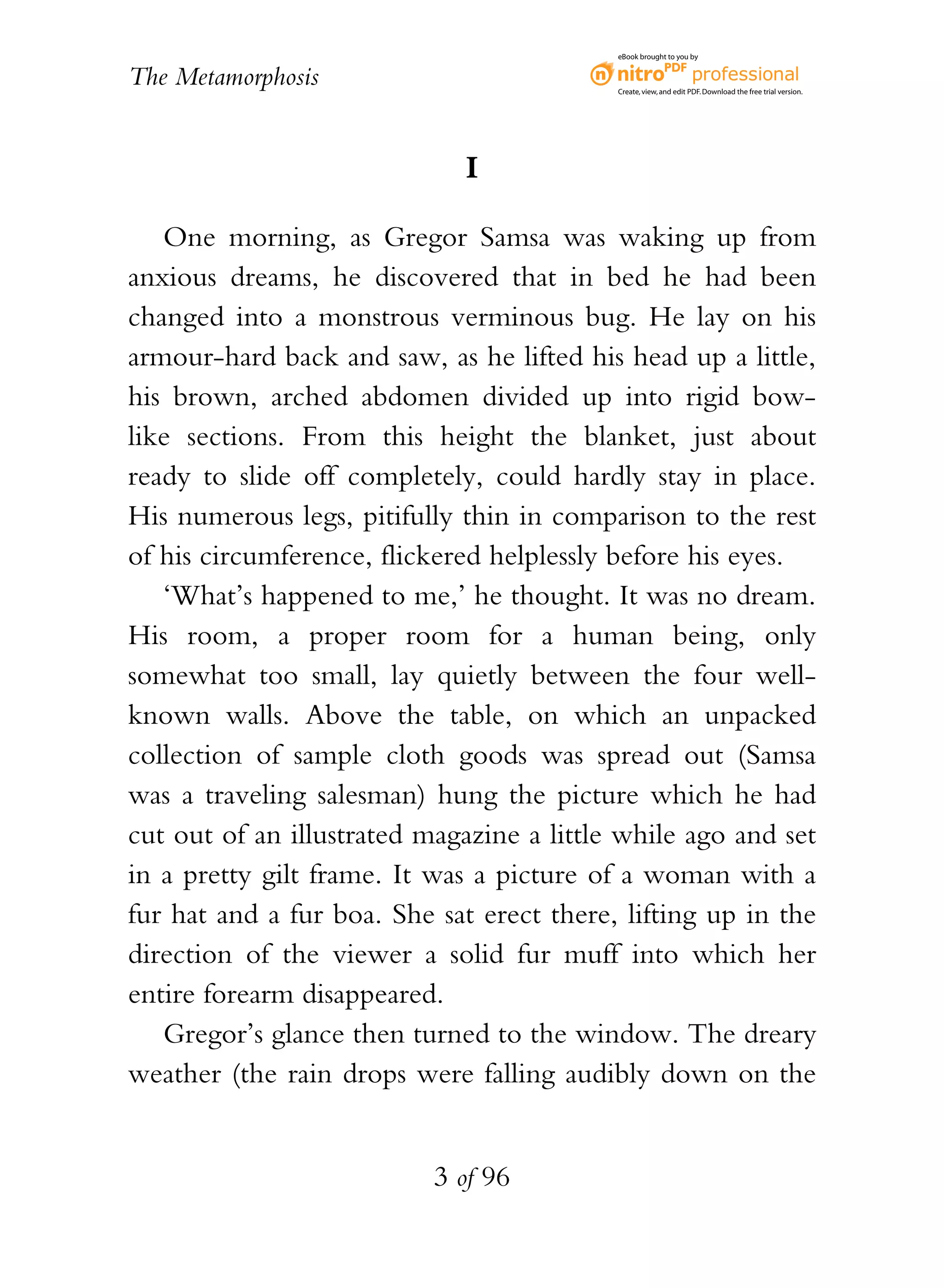 eBook brought to you by


The Metamorphosis                          Create, view, and edit PDF. Download the free trial version.




                             I

   One morning, as Gregor Samsa was waking up from
anxious dreams, he discovered that in bed he had been
changed into a monstrous verminous bug. He lay on his
armour-hard back and saw, as he lifted his head up a little,
his brown, arched abdomen divided up into rigid bow-
like sections. From this height the blanket, just about
ready to slide off completely, could hardly stay in place.
His numerous legs, pitifully thin in comparison to the rest
of his circumference, flickered helplessly before his eyes.
   ‘What’s happened to me,’ he thought. It was no dream.
His room, a proper room for a human being, only
somewhat too small, lay quietly between the four well-
known walls. Above the table, on which an unpacked
collection of sample cloth goods was spread out (Samsa
was a traveling salesman) hung the picture which he had
cut out of an illustrated magazine a little while ago and set
in a pretty gilt frame. It was a picture of a woman with a
fur hat and a fur boa. She sat erect there, lifting up in the
direction of the viewer a solid fur muff into which her
entire forearm disappeared.
   Gregor’s glance then turned to the window. The dreary
weather (the rain drops were falling audibly down on the


                           3 of 96
 