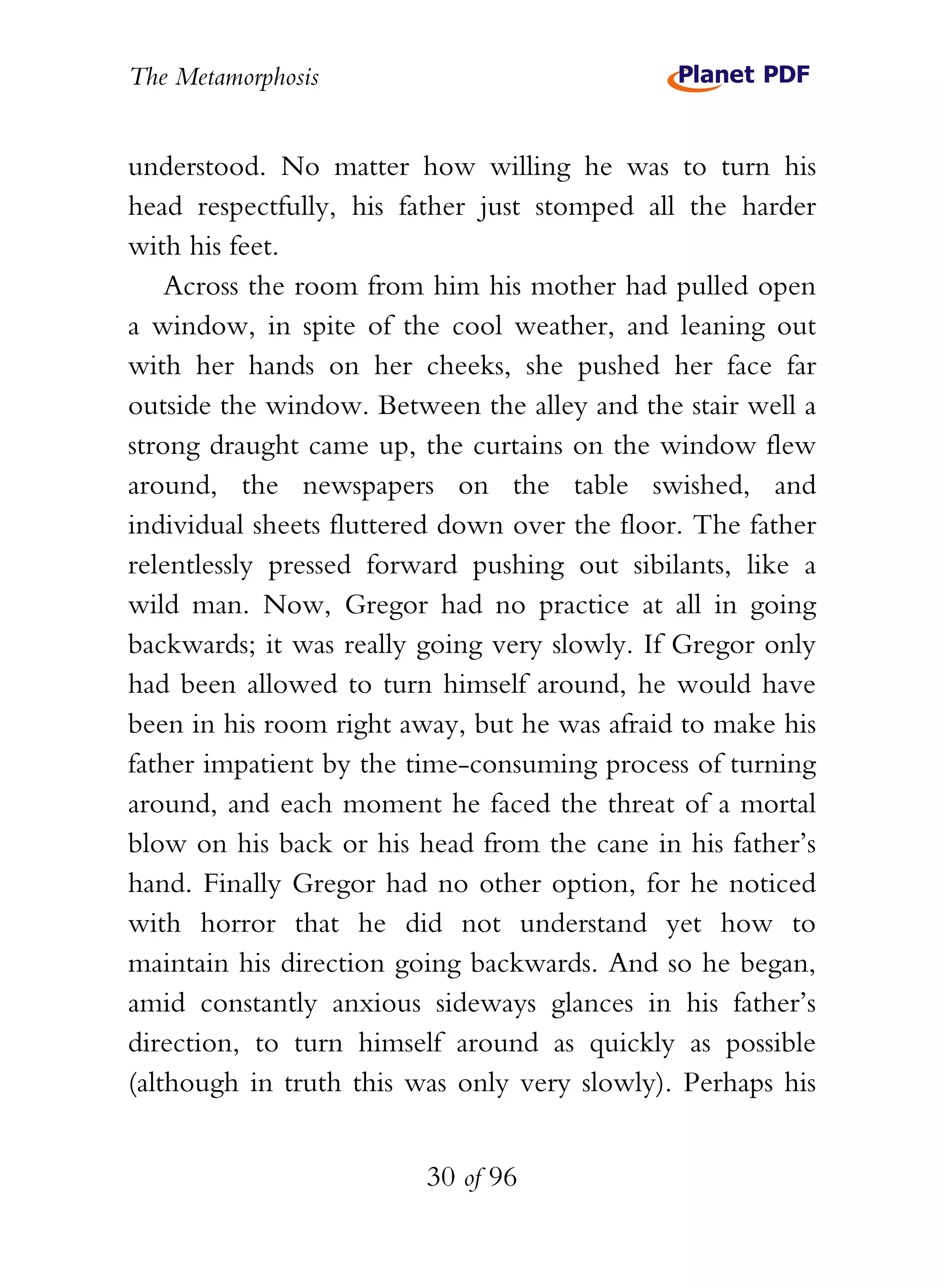 The Metamorphosis


understood. No matter how willing he was to turn his
head respectfully, his father just stomped all the harder
with his feet.
    Across the room from him his mother had pulled open
a window, in spite of the cool weather, and leaning out
with her hands on her cheeks, she pushed her face far
outside the window. Between the alley and the stair well a
strong draught came up, the curtains on the window flew
around, the newspapers on the table swished, and
individual sheets fluttered down over the floor. The father
relentlessly pressed forward pushing out sibilants, like a
wild man. Now, Gregor had no practice at all in going
backwards; it was really going very slowly. If Gregor only
had been allowed to turn himself around, he would have
been in his room right away, but he was afraid to make his
father impatient by the time-consuming process of turning
around, and each moment he faced the threat of a mortal
blow on his back or his head from the cane in his father’s
hand. Finally Gregor had no other option, for he noticed
with horror that he did not understand yet how to
maintain his direction going backwards. And so he began,
amid constantly anxious sideways glances in his father’s
direction, to turn himself around as quickly as possible
(although in truth this was only very slowly). Perhaps his


                         30 of 96
 