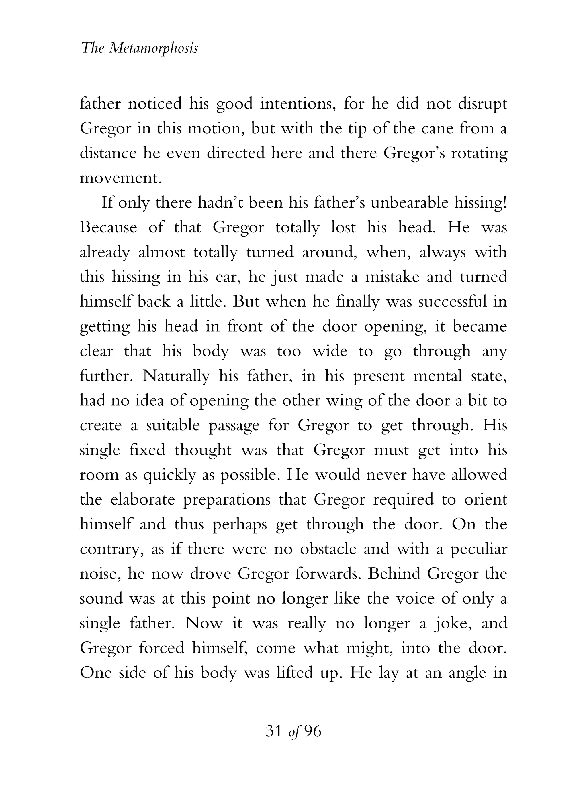 The Metamorphosis


father noticed his good intentions, for he did not disrupt
Gregor in this motion, but with the tip of the cane from a
distance he even directed here and there Gregor’s rotating
movement.
    If only there hadn’t been his father’s unbearable hissing!
Because of that Gregor totally lost his head. He was
already almost totally turned around, when, always with
this hissing in his ear, he just made a mistake and turned
himself back a little. But when he finally was successful in
getting his head in front of the door opening, it became
clear that his body was too wide to go through any
further. Naturally his father, in his present mental state,
had no idea of opening the other wing of the door a bit to
create a suitable passage for Gregor to get through. His
single fixed thought was that Gregor must get into his
room as quickly as possible. He would never have allowed
the elaborate preparations that Gregor required to orient
himself and thus perhaps get through the door. On the
contrary, as if there were no obstacle and with a peculiar
noise, he now drove Gregor forwards. Behind Gregor the
sound was at this point no longer like the voice of only a
single father. Now it was really no longer a joke, and
Gregor forced himself, come what might, into the door.
One side of his body was lifted up. He lay at an angle in


                          31 of 96
 