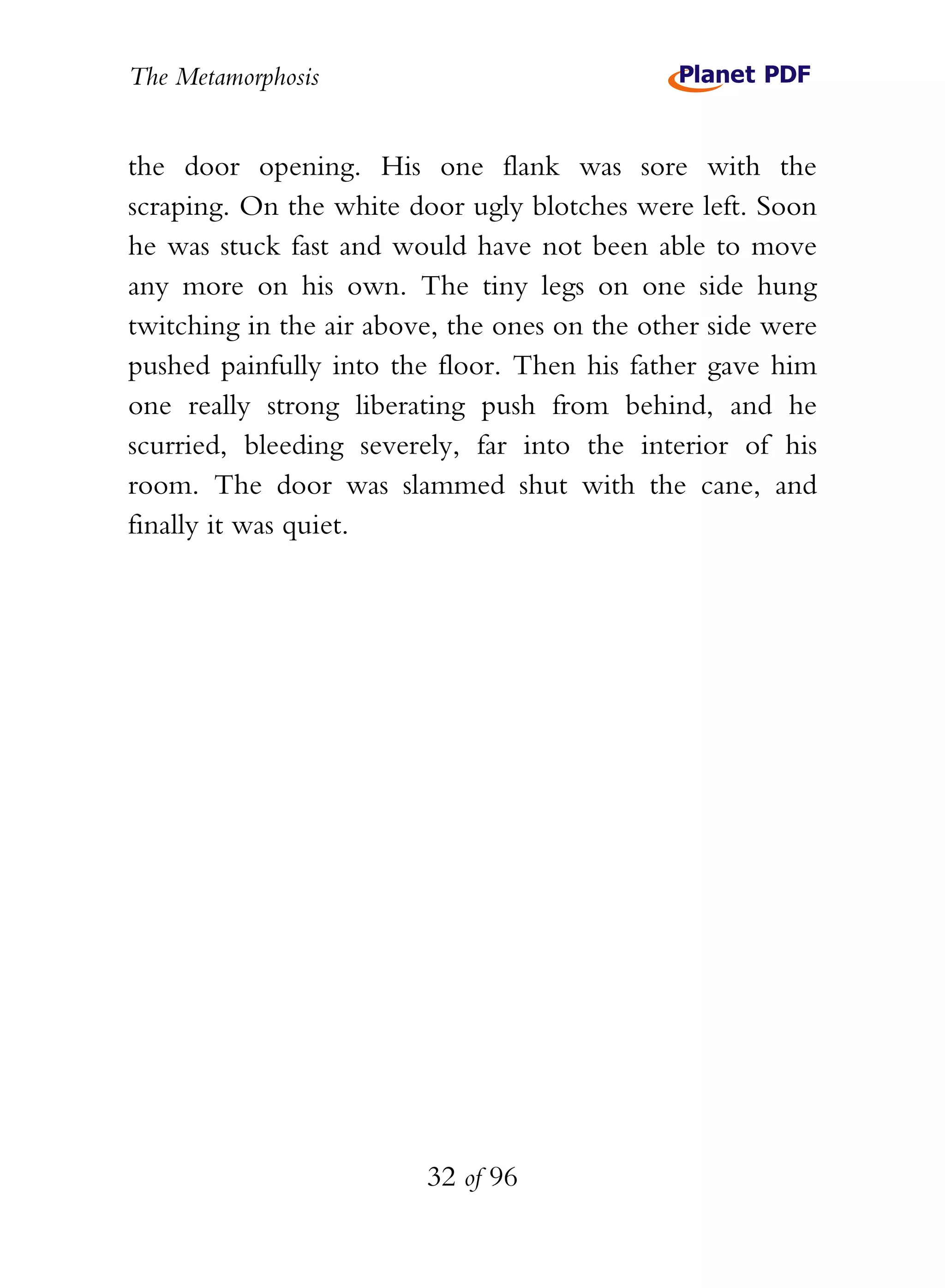 The Metamorphosis


the door opening. His one flank was sore with the
scraping. On the white door ugly blotches were left. Soon
he was stuck fast and would have not been able to move
any more on his own. The tiny legs on one side hung
twitching in the air above, the ones on the other side were
pushed painfully into the floor. Then his father gave him
one really strong liberating push from behind, and he
scurried, bleeding severely, far into the interior of his
room. The door was slammed shut with the cane, and
finally it was quiet.




                         32 of 96
 
