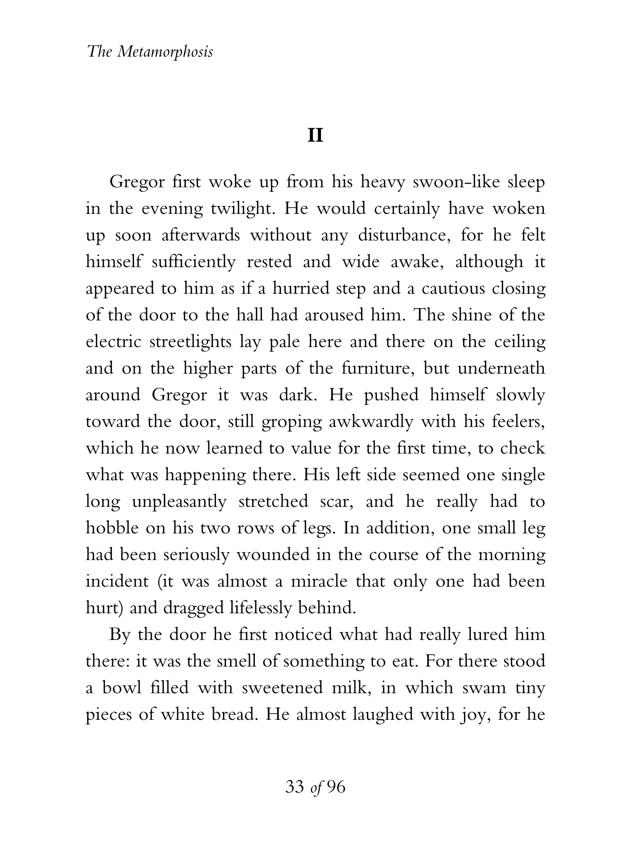 The Metamorphosis



                            II

   Gregor first woke up from his heavy swoon-like sleep
in the evening twilight. He would certainly have woken
up soon afterwards without any disturbance, for he felt
himself sufficiently rested and wide awake, although it
appeared to him as if a hurried step and a cautious closing
of the door to the hall had aroused him. The shine of the
electric streetlights lay pale here and there on the ceiling
and on the higher parts of the furniture, but underneath
around Gregor it was dark. He pushed himself slowly
toward the door, still groping awkwardly with his feelers,
which he now learned to value for the first time, to check
what was happening there. His left side seemed one single
long unpleasantly stretched scar, and he really had to
hobble on his two rows of legs. In addition, one small leg
had been seriously wounded in the course of the morning
incident (it was almost a miracle that only one had been
hurt) and dragged lifelessly behind.
   By the door he first noticed what had really lured him
there: it was the smell of something to eat. For there stood
a bowl filled with sweetened milk, in which swam tiny
pieces of white bread. He almost laughed with joy, for he


                          33 of 96
 