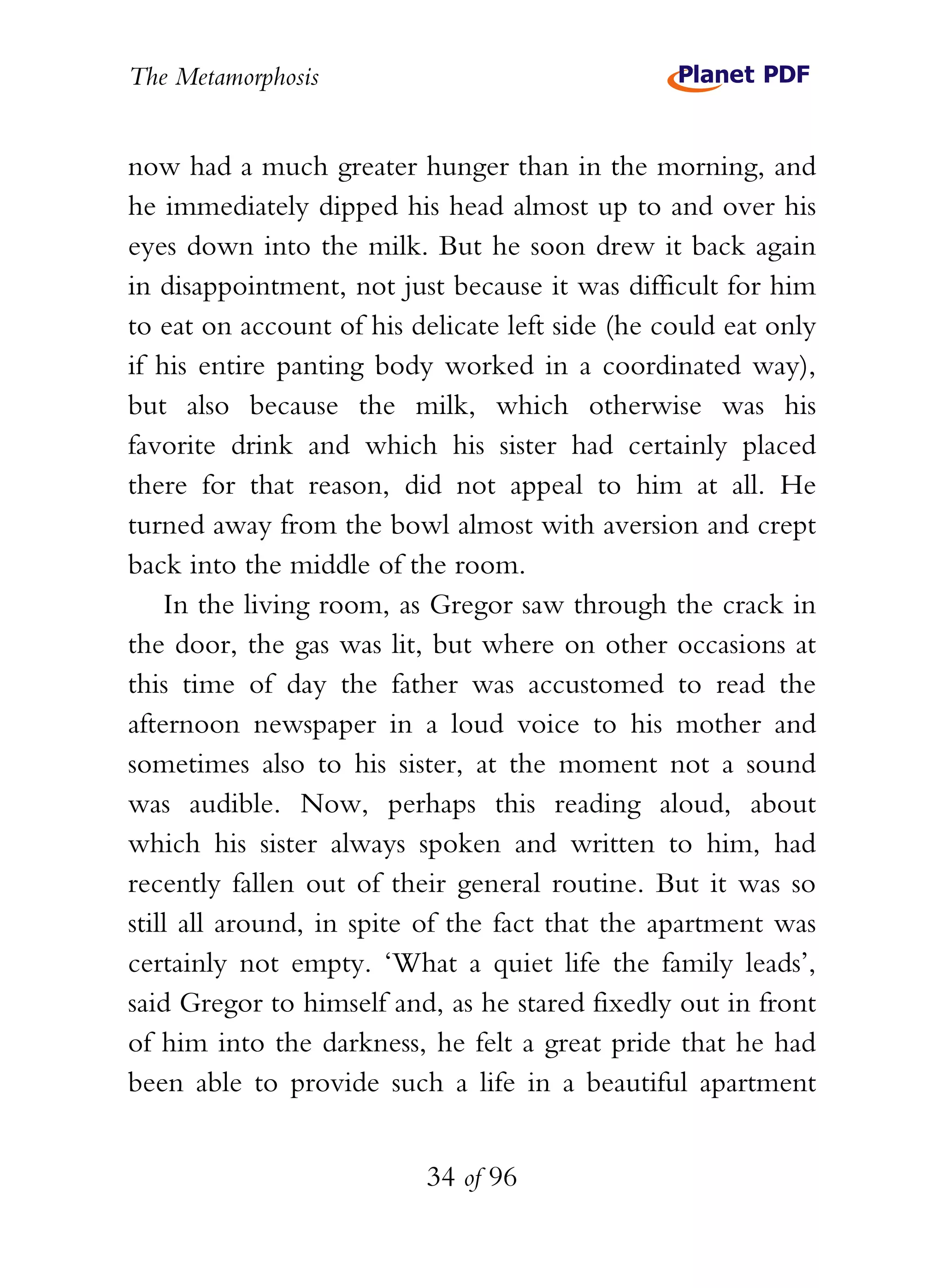The Metamorphosis


now had a much greater hunger than in the morning, and
he immediately dipped his head almost up to and over his
eyes down into the milk. But he soon drew it back again
in disappointment, not just because it was difficult for him
to eat on account of his delicate left side (he could eat only
if his entire panting body worked in a coordinated way),
but also because the milk, which otherwise was his
favorite drink and which his sister had certainly placed
there for that reason, did not appeal to him at all. He
turned away from the bowl almost with aversion and crept
back into the middle of the room.
    In the living room, as Gregor saw through the crack in
the door, the gas was lit, but where on other occasions at
this time of day the father was accustomed to read the
afternoon newspaper in a loud voice to his mother and
sometimes also to his sister, at the moment not a sound
was audible. Now, perhaps this reading aloud, about
which his sister always spoken and written to him, had
recently fallen out of their general routine. But it was so
still all around, in spite of the fact that the apartment was
certainly not empty. ‘What a quiet life the family leads’,
said Gregor to himself and, as he stared fixedly out in front
of him into the darkness, he felt a great pride that he had
been able to provide such a life in a beautiful apartment


                          34 of 96
 