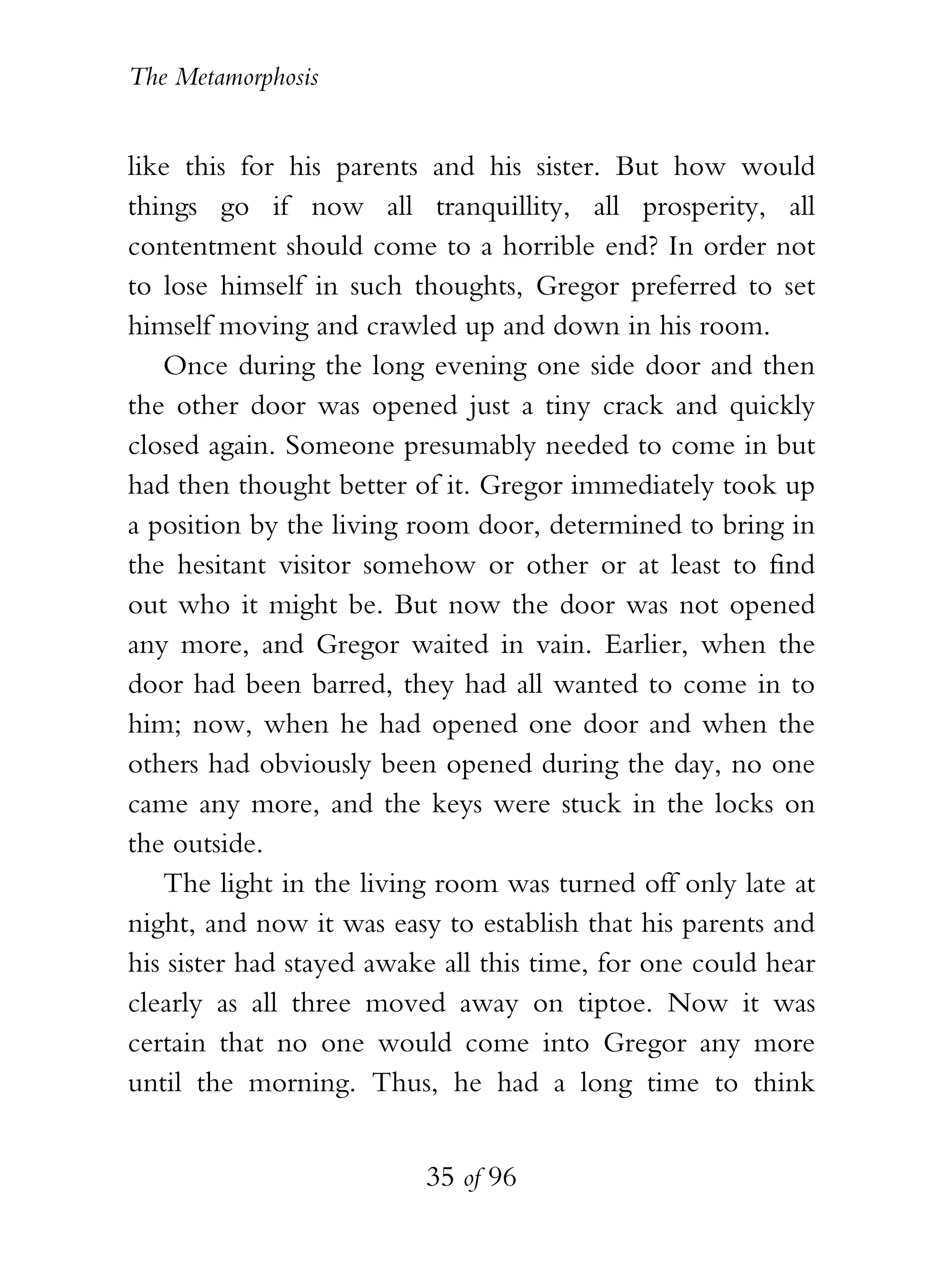 The Metamorphosis


like this for his parents and his sister. But how would
things go if now all tranquillity, all prosperity, all
contentment should come to a horrible end? In order not
to lose himself in such thoughts, Gregor preferred to set
himself moving and crawled up and down in his room.
   Once during the long evening one side door and then
the other door was opened just a tiny crack and quickly
closed again. Someone presumably needed to come in but
had then thought better of it. Gregor immediately took up
a position by the living room door, determined to bring in
the hesitant visitor somehow or other or at least to find
out who it might be. But now the door was not opened
any more, and Gregor waited in vain. Earlier, when the
door had been barred, they had all wanted to come in to
him; now, when he had opened one door and when the
others had obviously been opened during the day, no one
came any more, and the keys were stuck in the locks on
the outside.
   The light in the living room was turned off only late at
night, and now it was easy to establish that his parents and
his sister had stayed awake all this time, for one could hear
clearly as all three moved away on tiptoe. Now it was
certain that no one would come into Gregor any more
until the morning. Thus, he had a long time to think


                          35 of 96
 