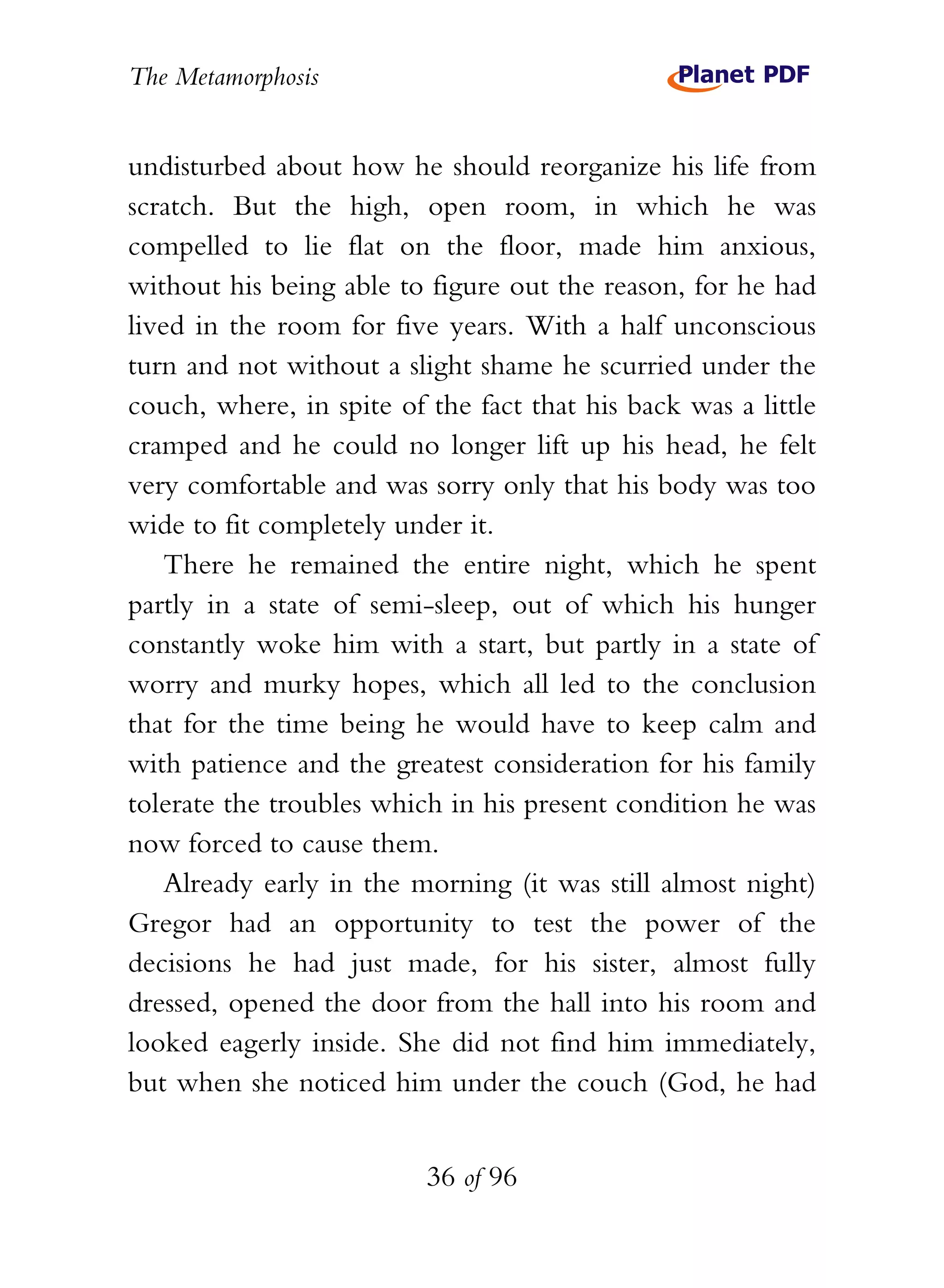 The Metamorphosis


undisturbed about how he should reorganize his life from
scratch. But the high, open room, in which he was
compelled to lie flat on the floor, made him anxious,
without his being able to figure out the reason, for he had
lived in the room for five years. With a half unconscious
turn and not without a slight shame he scurried under the
couch, where, in spite of the fact that his back was a little
cramped and he could no longer lift up his head, he felt
very comfortable and was sorry only that his body was too
wide to fit completely under it.
    There he remained the entire night, which he spent
partly in a state of semi-sleep, out of which his hunger
constantly woke him with a start, but partly in a state of
worry and murky hopes, which all led to the conclusion
that for the time being he would have to keep calm and
with patience and the greatest consideration for his family
tolerate the troubles which in his present condition he was
now forced to cause them.
    Already early in the morning (it was still almost night)
Gregor had an opportunity to test the power of the
decisions he had just made, for his sister, almost fully
dressed, opened the door from the hall into his room and
looked eagerly inside. She did not find him immediately,
but when she noticed him under the couch (God, he had


                          36 of 96
 