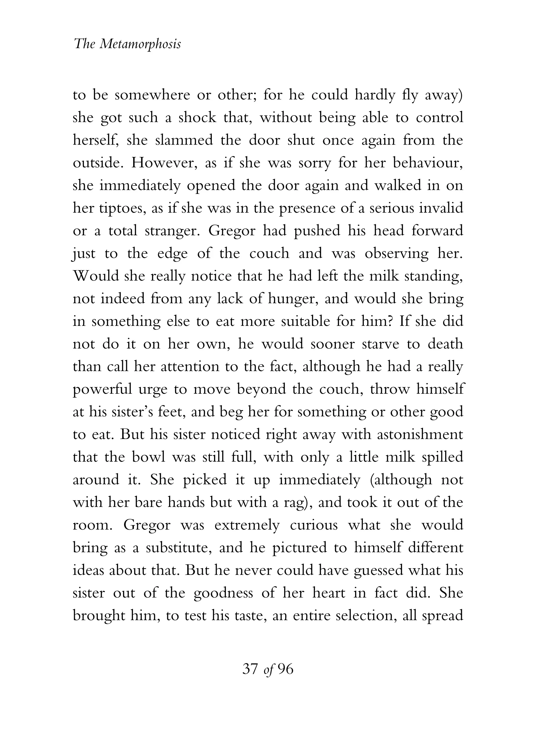 The Metamorphosis


to be somewhere or other; for he could hardly fly away)
she got such a shock that, without being able to control
herself, she slammed the door shut once again from the
outside. However, as if she was sorry for her behaviour,
she immediately opened the door again and walked in on
her tiptoes, as if she was in the presence of a serious invalid
or a total stranger. Gregor had pushed his head forward
just to the edge of the couch and was observing her.
Would she really notice that he had left the milk standing,
not indeed from any lack of hunger, and would she bring
in something else to eat more suitable for him? If she did
not do it on her own, he would sooner starve to death
than call her attention to the fact, although he had a really
powerful urge to move beyond the couch, throw himself
at his sister’s feet, and beg her for something or other good
to eat. But his sister noticed right away with astonishment
that the bowl was still full, with only a little milk spilled
around it. She picked it up immediately (although not
with her bare hands but with a rag), and took it out of the
room. Gregor was extremely curious what she would
bring as a substitute, and he pictured to himself different
ideas about that. But he never could have guessed what his
sister out of the goodness of her heart in fact did. She
brought him, to test his taste, an entire selection, all spread


                           37 of 96
 