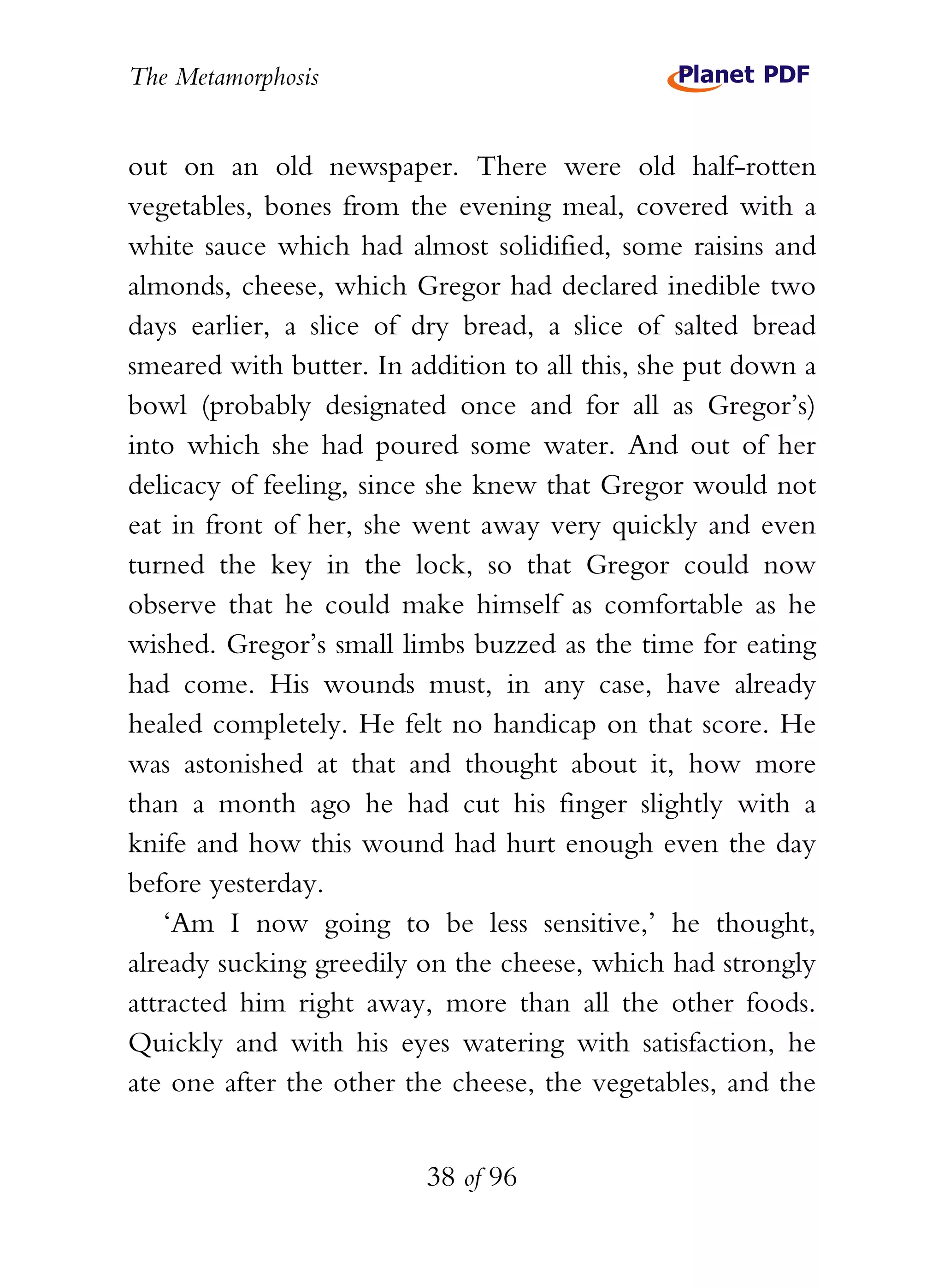 The Metamorphosis


out on an old newspaper. There were old half-rotten
vegetables, bones from the evening meal, covered with a
white sauce which had almost solidified, some raisins and
almonds, cheese, which Gregor had declared inedible two
days earlier, a slice of dry bread, a slice of salted bread
smeared with butter. In addition to all this, she put down a
bowl (probably designated once and for all as Gregor’s)
into which she had poured some water. And out of her
delicacy of feeling, since she knew that Gregor would not
eat in front of her, she went away very quickly and even
turned the key in the lock, so that Gregor could now
observe that he could make himself as comfortable as he
wished. Gregor’s small limbs buzzed as the time for eating
had come. His wounds must, in any case, have already
healed completely. He felt no handicap on that score. He
was astonished at that and thought about it, how more
than a month ago he had cut his finger slightly with a
knife and how this wound had hurt enough even the day
before yesterday.
    ‘Am I now going to be less sensitive,’ he thought,
already sucking greedily on the cheese, which had strongly
attracted him right away, more than all the other foods.
Quickly and with his eyes watering with satisfaction, he
ate one after the other the cheese, the vegetables, and the


                          38 of 96
 