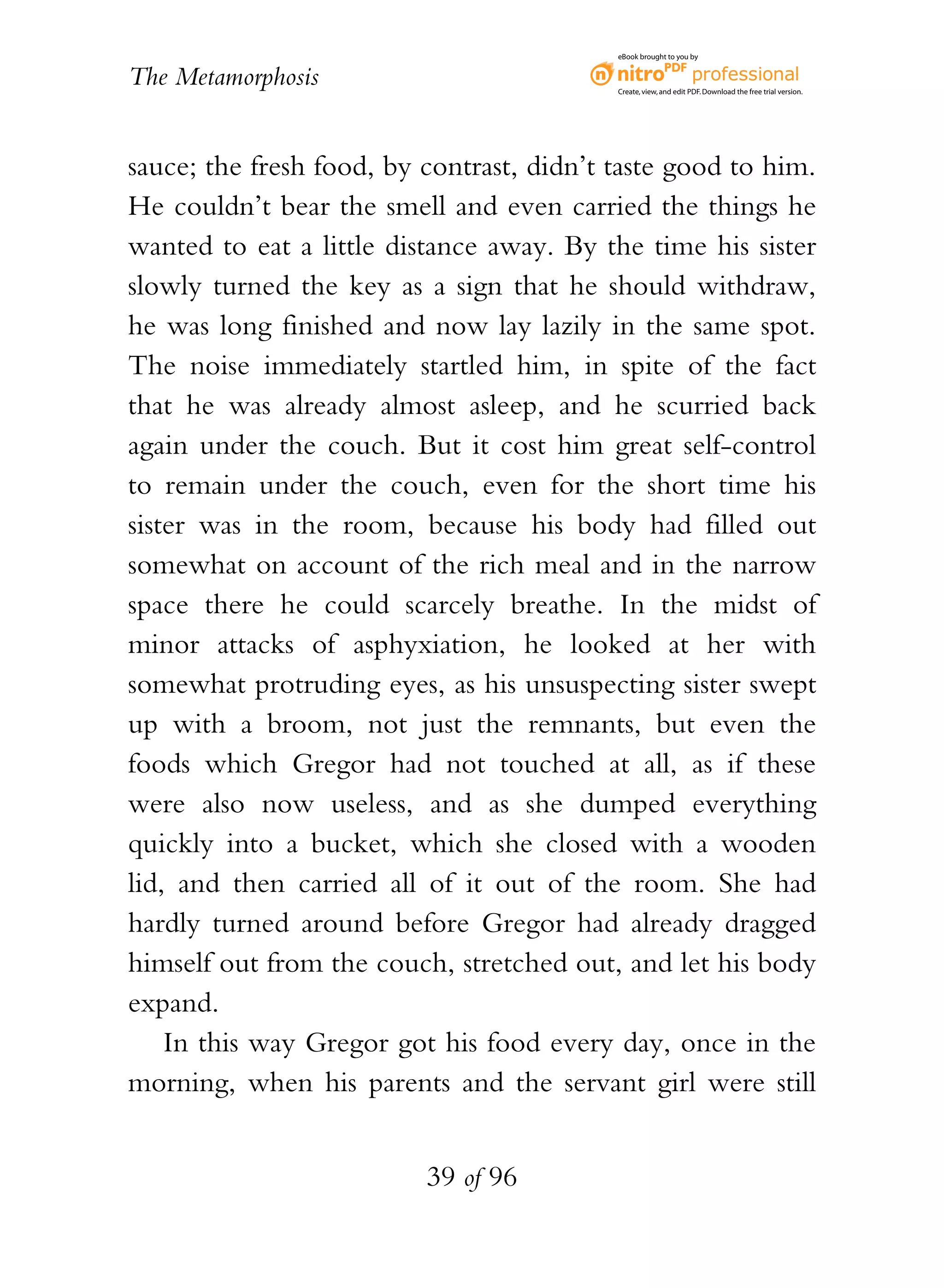 eBook brought to you by


The Metamorphosis                          Create, view, and edit PDF. Download the free trial version.




sauce; the fresh food, by contrast, didn’t taste good to him.
He couldn’t bear the smell and even carried the things he
wanted to eat a little distance away. By the time his sister
slowly turned the key as a sign that he should withdraw,
he was long finished and now lay lazily in the same spot.
The noise immediately startled him, in spite of the fact
that he was already almost asleep, and he scurried back
again under the couch. But it cost him great self-control
to remain under the couch, even for the short time his
sister was in the room, because his body had filled out
somewhat on account of the rich meal and in the narrow
space there he could scarcely breathe. In the midst of
minor attacks of asphyxiation, he looked at her with
somewhat protruding eyes, as his unsuspecting sister swept
up with a broom, not just the remnants, but even the
foods which Gregor had not touched at all, as if these
were also now useless, and as she dumped everything
quickly into a bucket, which she closed with a wooden
lid, and then carried all of it out of the room. She had
hardly turned around before Gregor had already dragged
himself out from the couch, stretched out, and let his body
expand.
    In this way Gregor got his food every day, once in the
morning, when his parents and the servant girl were still


                          39 of 96
 