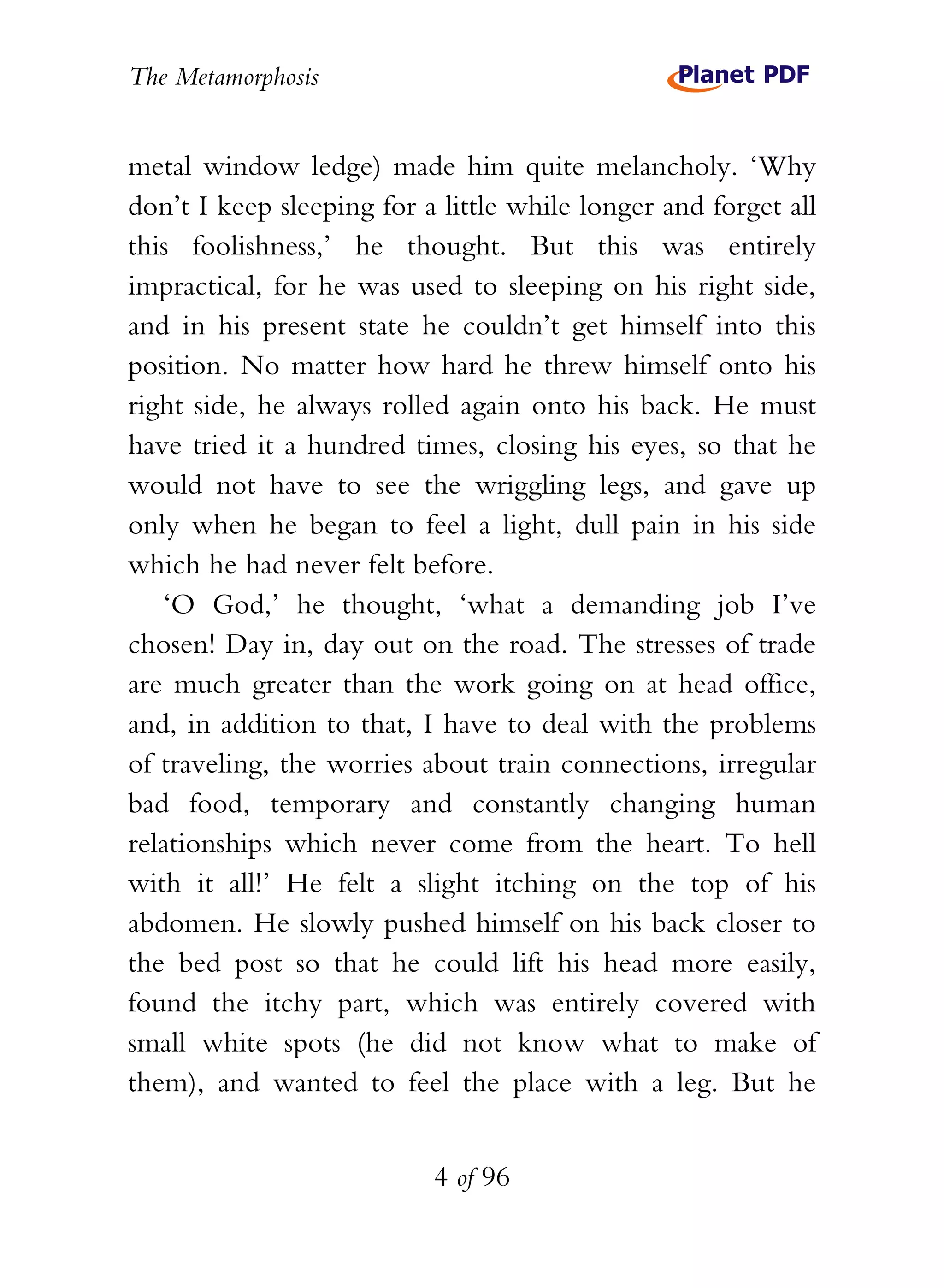 The Metamorphosis


metal window ledge) made him quite melancholy. ‘Why
don’t I keep sleeping for a little while longer and forget all
this foolishness,’ he thought. But this was entirely
impractical, for he was used to sleeping on his right side,
and in his present state he couldn’t get himself into this
position. No matter how hard he threw himself onto his
right side, he always rolled again onto his back. He must
have tried it a hundred times, closing his eyes, so that he
would not have to see the wriggling legs, and gave up
only when he began to feel a light, dull pain in his side
which he had never felt before.
   ‘O God,’ he thought, ‘what a demanding job I’ve
chosen! Day in, day out on the road. The stresses of trade
are much greater than the work going on at head office,
and, in addition to that, I have to deal with the problems
of traveling, the worries about train connections, irregular
bad food, temporary and constantly changing human
relationships which never come from the heart. To hell
with it all!’ He felt a slight itching on the top of his
abdomen. He slowly pushed himself on his back closer to
the bed post so that he could lift his head more easily,
found the itchy part, which was entirely covered with
small white spots (he did not know what to make of
them), and wanted to feel the place with a leg. But he


                           4 of 96
 