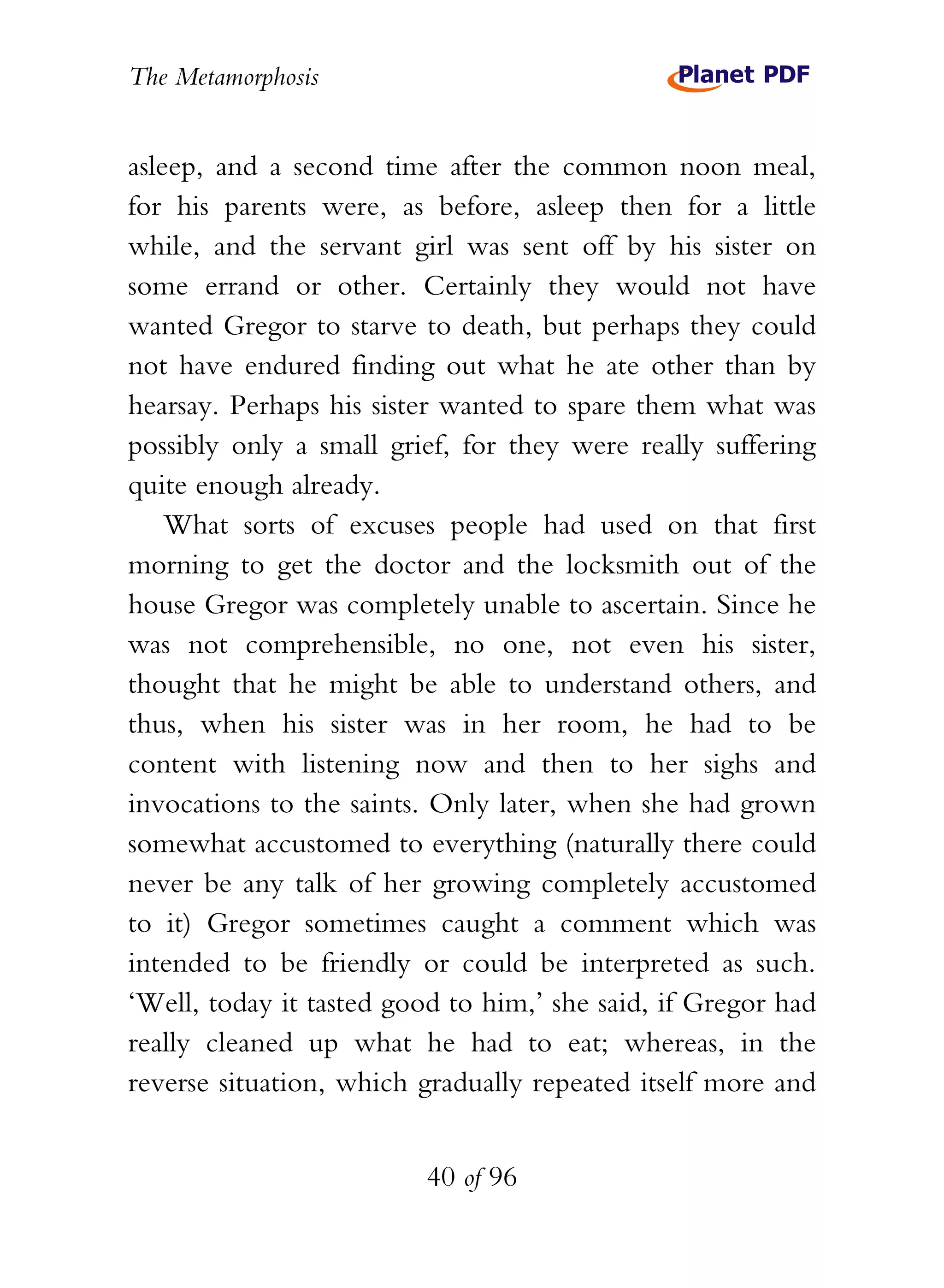 The Metamorphosis


asleep, and a second time after the common noon meal,
for his parents were, as before, asleep then for a little
while, and the servant girl was sent off by his sister on
some errand or other. Certainly they would not have
wanted Gregor to starve to death, but perhaps they could
not have endured finding out what he ate other than by
hearsay. Perhaps his sister wanted to spare them what was
possibly only a small grief, for they were really suffering
quite enough already.
    What sorts of excuses people had used on that first
morning to get the doctor and the locksmith out of the
house Gregor was completely unable to ascertain. Since he
was not comprehensible, no one, not even his sister,
thought that he might be able to understand others, and
thus, when his sister was in her room, he had to be
content with listening now and then to her sighs and
invocations to the saints. Only later, when she had grown
somewhat accustomed to everything (naturally there could
never be any talk of her growing completely accustomed
to it) Gregor sometimes caught a comment which was
intended to be friendly or could be interpreted as such.
‘Well, today it tasted good to him,’ she said, if Gregor had
really cleaned up what he had to eat; whereas, in the
reverse situation, which gradually repeated itself more and


                          40 of 96
 