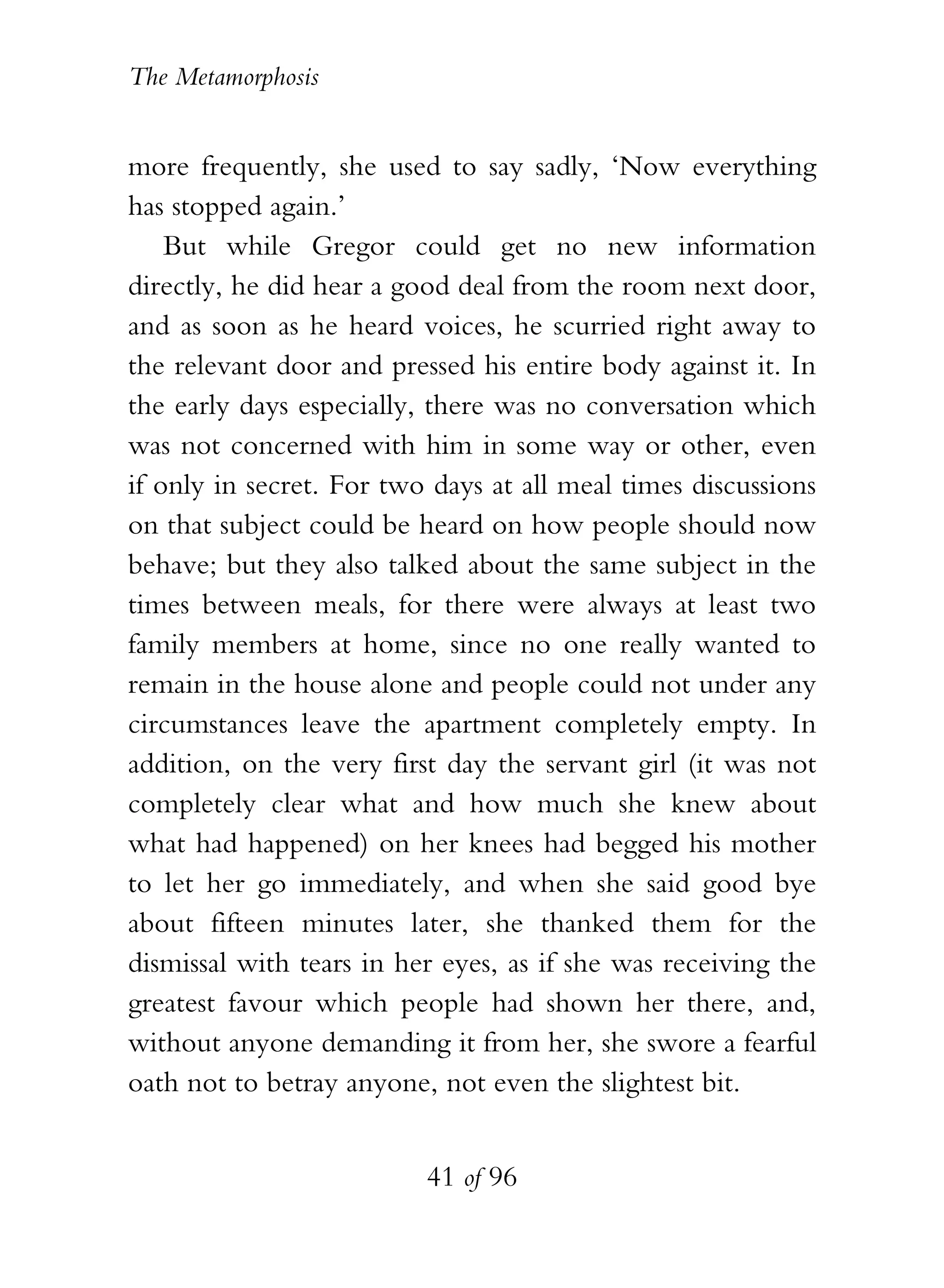 The Metamorphosis


more frequently, she used to say sadly, ‘Now everything
has stopped again.’
    But while Gregor could get no new information
directly, he did hear a good deal from the room next door,
and as soon as he heard voices, he scurried right away to
the relevant door and pressed his entire body against it. In
the early days especially, there was no conversation which
was not concerned with him in some way or other, even
if only in secret. For two days at all meal times discussions
on that subject could be heard on how people should now
behave; but they also talked about the same subject in the
times between meals, for there were always at least two
family members at home, since no one really wanted to
remain in the house alone and people could not under any
circumstances leave the apartment completely empty. In
addition, on the very first day the servant girl (it was not
completely clear what and how much she knew about
what had happened) on her knees had begged his mother
to let her go immediately, and when she said good bye
about fifteen minutes later, she thanked them for the
dismissal with tears in her eyes, as if she was receiving the
greatest favour which people had shown her there, and,
without anyone demanding it from her, she swore a fearful
oath not to betray anyone, not even the slightest bit.


                          41 of 96
 