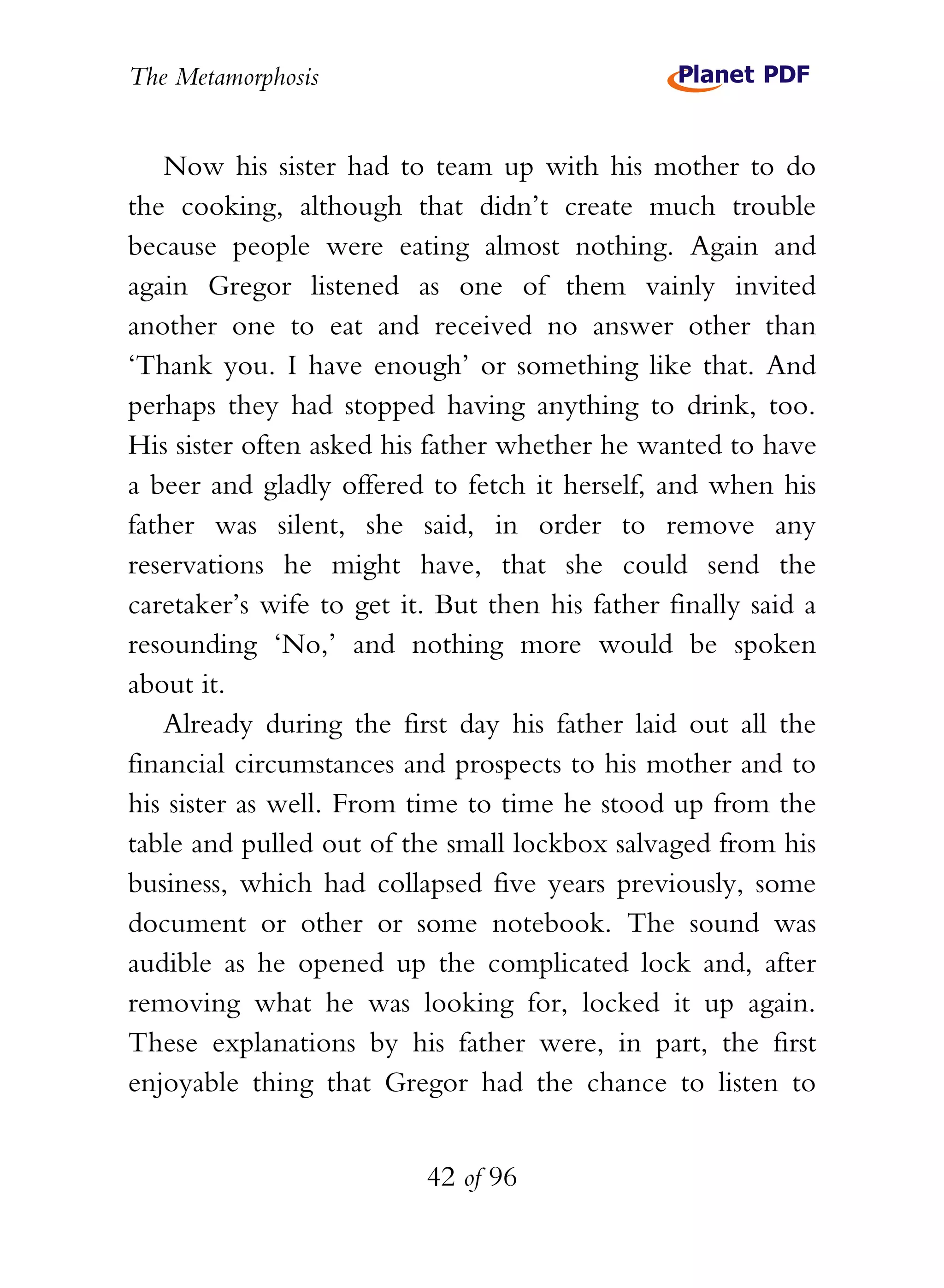 The Metamorphosis


   Now his sister had to team up with his mother to do
the cooking, although that didn’t create much trouble
because people were eating almost nothing. Again and
again Gregor listened as one of them vainly invited
another one to eat and received no answer other than
‘Thank you. I have enough’ or something like that. And
perhaps they had stopped having anything to drink, too.
His sister often asked his father whether he wanted to have
a beer and gladly offered to fetch it herself, and when his
father was silent, she said, in order to remove any
reservations he might have, that she could send the
caretaker’s wife to get it. But then his father finally said a
resounding ‘No,’ and nothing more would be spoken
about it.
   Already during the first day his father laid out all the
financial circumstances and prospects to his mother and to
his sister as well. From time to time he stood up from the
table and pulled out of the small lockbox salvaged from his
business, which had collapsed five years previously, some
document or other or some notebook. The sound was
audible as he opened up the complicated lock and, after
removing what he was looking for, locked it up again.
These explanations by his father were, in part, the first
enjoyable thing that Gregor had the chance to listen to


                          42 of 96
 