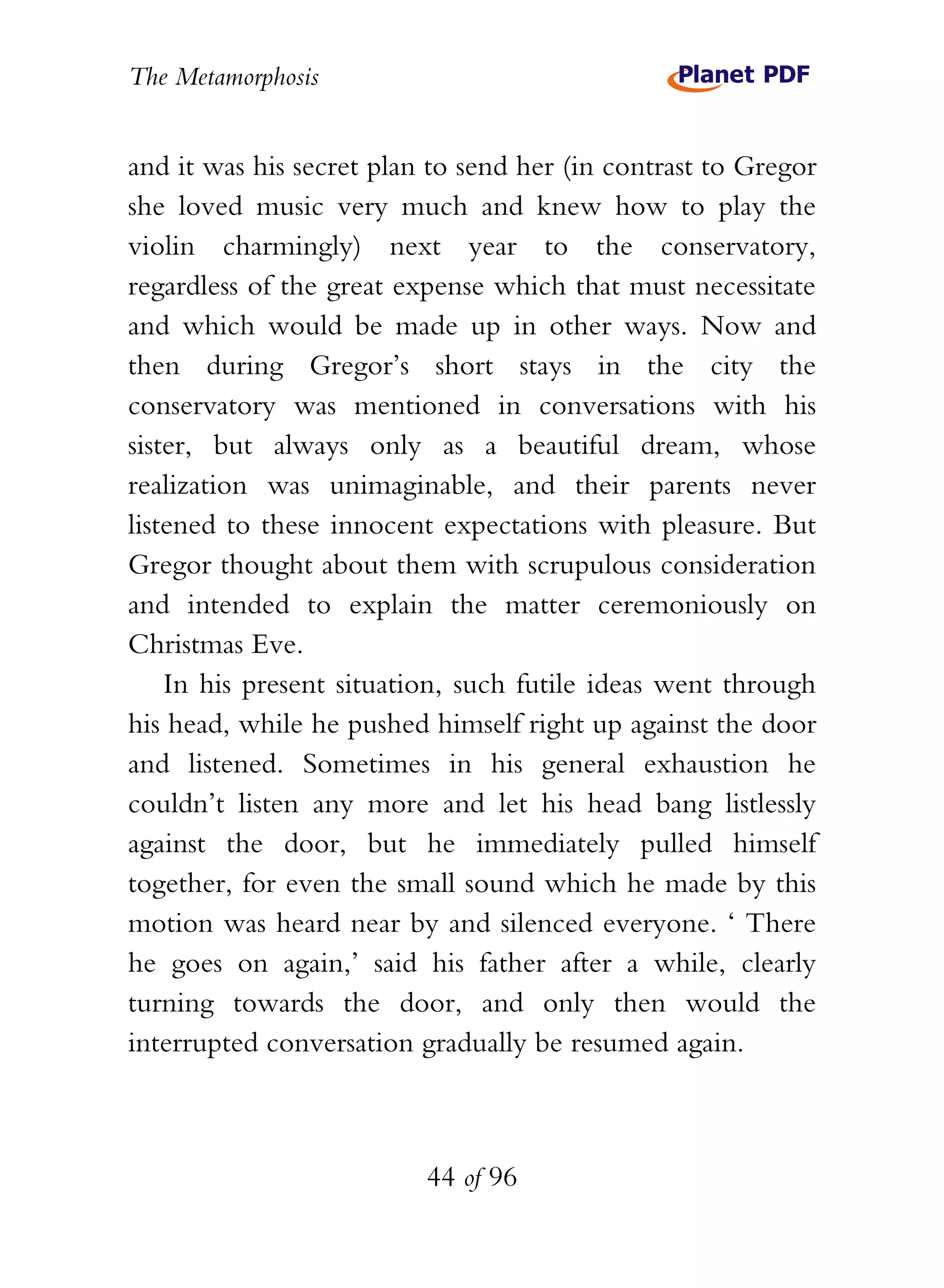 The Metamorphosis


and it was his secret plan to send her (in contrast to Gregor
she loved music very much and knew how to play the
violin charmingly) next year to the conservatory,
regardless of the great expense which that must necessitate
and which would be made up in other ways. Now and
then during Gregor’s short stays in the city the
conservatory was mentioned in conversations with his
sister, but always only as a beautiful dream, whose
realization was unimaginable, and their parents never
listened to these innocent expectations with pleasure. But
Gregor thought about them with scrupulous consideration
and intended to explain the matter ceremoniously on
Christmas Eve.
    In his present situation, such futile ideas went through
his head, while he pushed himself right up against the door
and listened. Sometimes in his general exhaustion he
couldn’t listen any more and let his head bang listlessly
against the door, but he immediately pulled himself
together, for even the small sound which he made by this
motion was heard near by and silenced everyone. ‘ There
he goes on again,’ said his father after a while, clearly
turning towards the door, and only then would the
interrupted conversation gradually be resumed again.



                          44 of 96
 