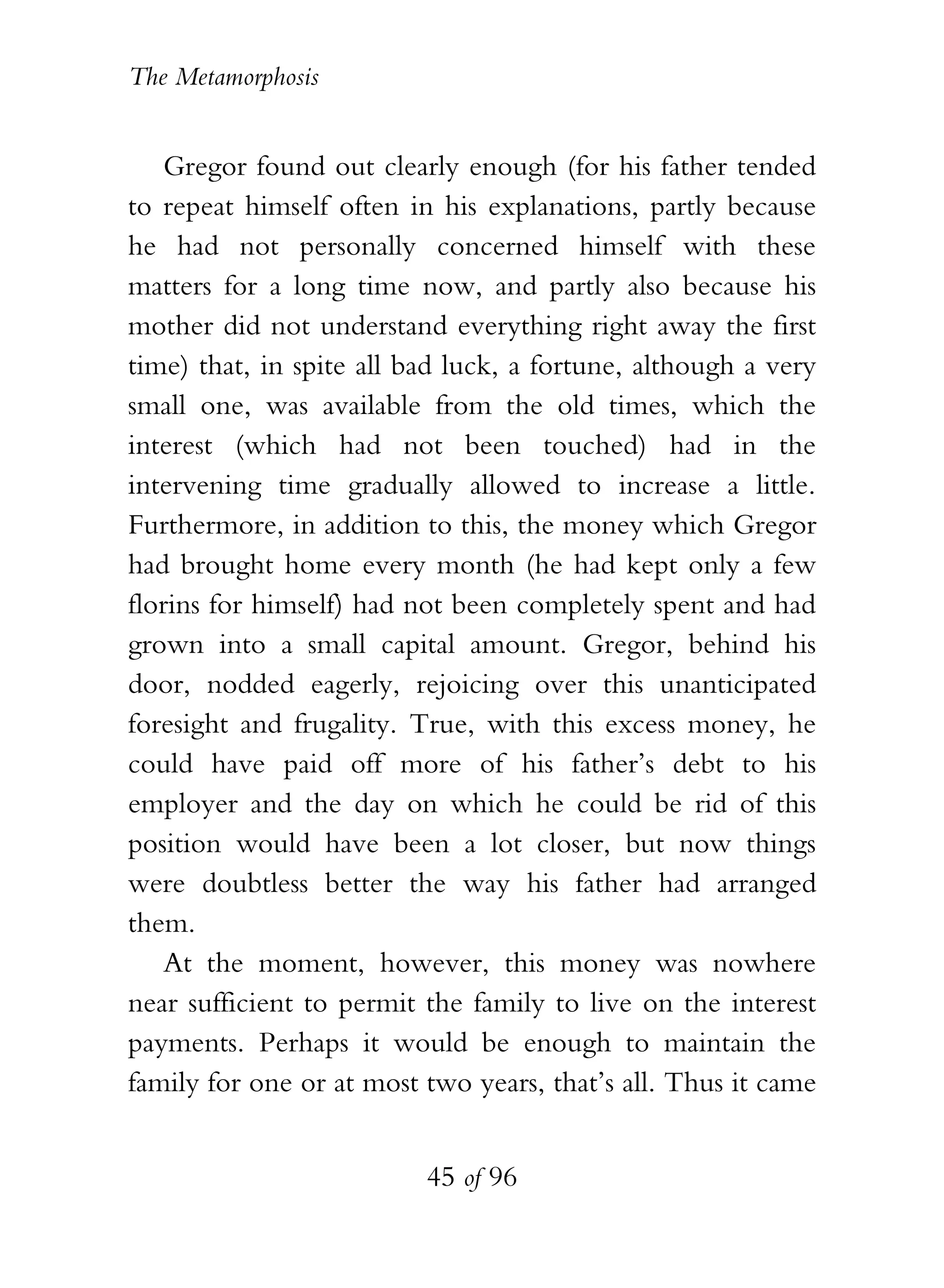 The Metamorphosis


    Gregor found out clearly enough (for his father tended
to repeat himself often in his explanations, partly because
he had not personally concerned himself with these
matters for a long time now, and partly also because his
mother did not understand everything right away the first
time) that, in spite all bad luck, a fortune, although a very
small one, was available from the old times, which the
interest (which had not been touched) had in the
intervening time gradually allowed to increase a little.
Furthermore, in addition to this, the money which Gregor
had brought home every month (he had kept only a few
florins for himself) had not been completely spent and had
grown into a small capital amount. Gregor, behind his
door, nodded eagerly, rejoicing over this unanticipated
foresight and frugality. True, with this excess money, he
could have paid off more of his father’s debt to his
employer and the day on which he could be rid of this
position would have been a lot closer, but now things
were doubtless better the way his father had arranged
them.
    At the moment, however, this money was nowhere
near sufficient to permit the family to live on the interest
payments. Perhaps it would be enough to maintain the
family for one or at most two years, that’s all. Thus it came


                          45 of 96
 