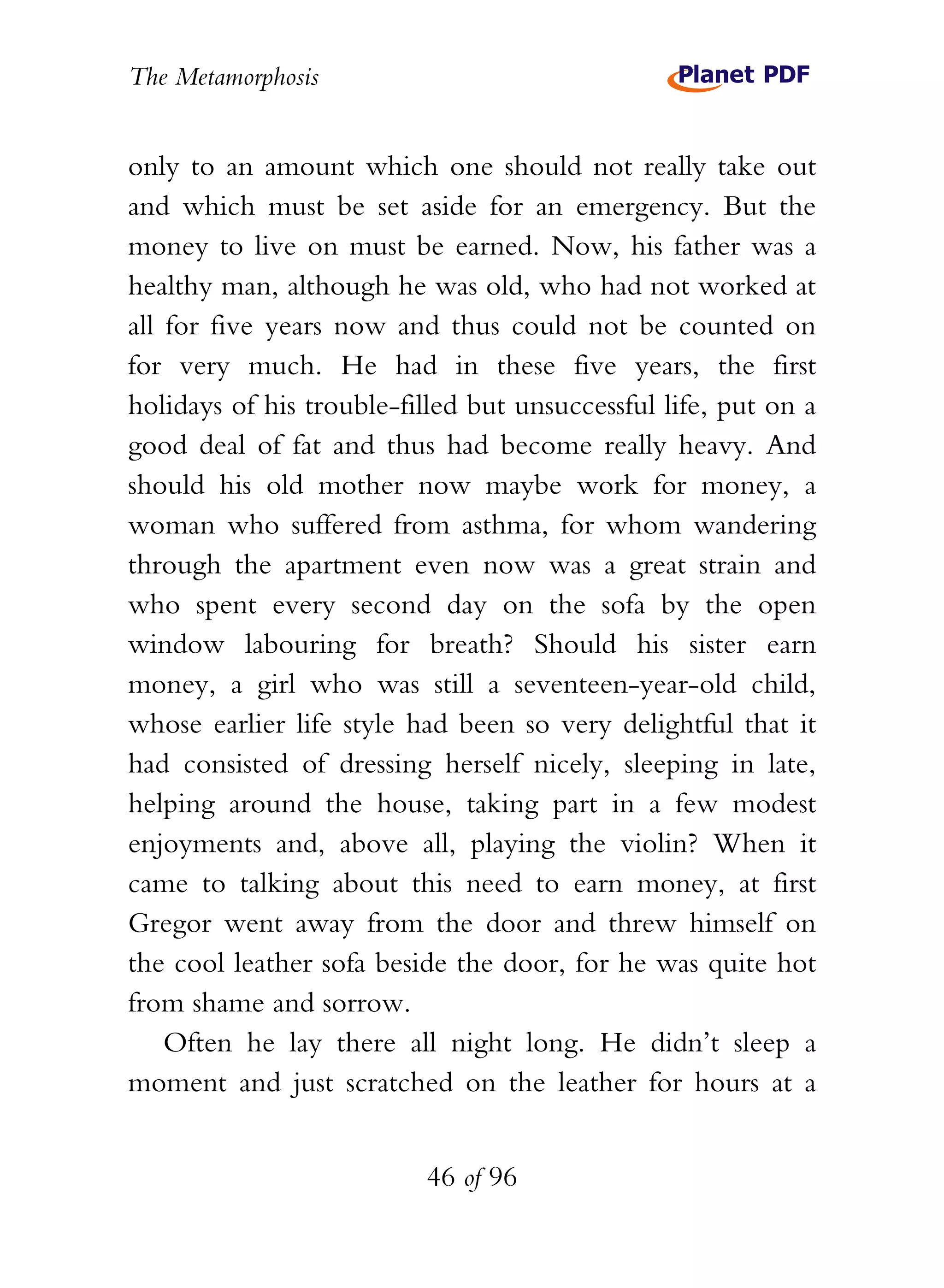 The Metamorphosis


only to an amount which one should not really take out
and which must be set aside for an emergency. But the
money to live on must be earned. Now, his father was a
healthy man, although he was old, who had not worked at
all for five years now and thus could not be counted on
for very much. He had in these five years, the first
holidays of his trouble-filled but unsuccessful life, put on a
good deal of fat and thus had become really heavy. And
should his old mother now maybe work for money, a
woman who suffered from asthma, for whom wandering
through the apartment even now was a great strain and
who spent every second day on the sofa by the open
window labouring for breath? Should his sister earn
money, a girl who was still a seventeen-year-old child,
whose earlier life style had been so very delightful that it
had consisted of dressing herself nicely, sleeping in late,
helping around the house, taking part in a few modest
enjoyments and, above all, playing the violin? When it
came to talking about this need to earn money, at first
Gregor went away from the door and threw himself on
the cool leather sofa beside the door, for he was quite hot
from shame and sorrow.
    Often he lay there all night long. He didn’t sleep a
moment and just scratched on the leather for hours at a


                          46 of 96
 