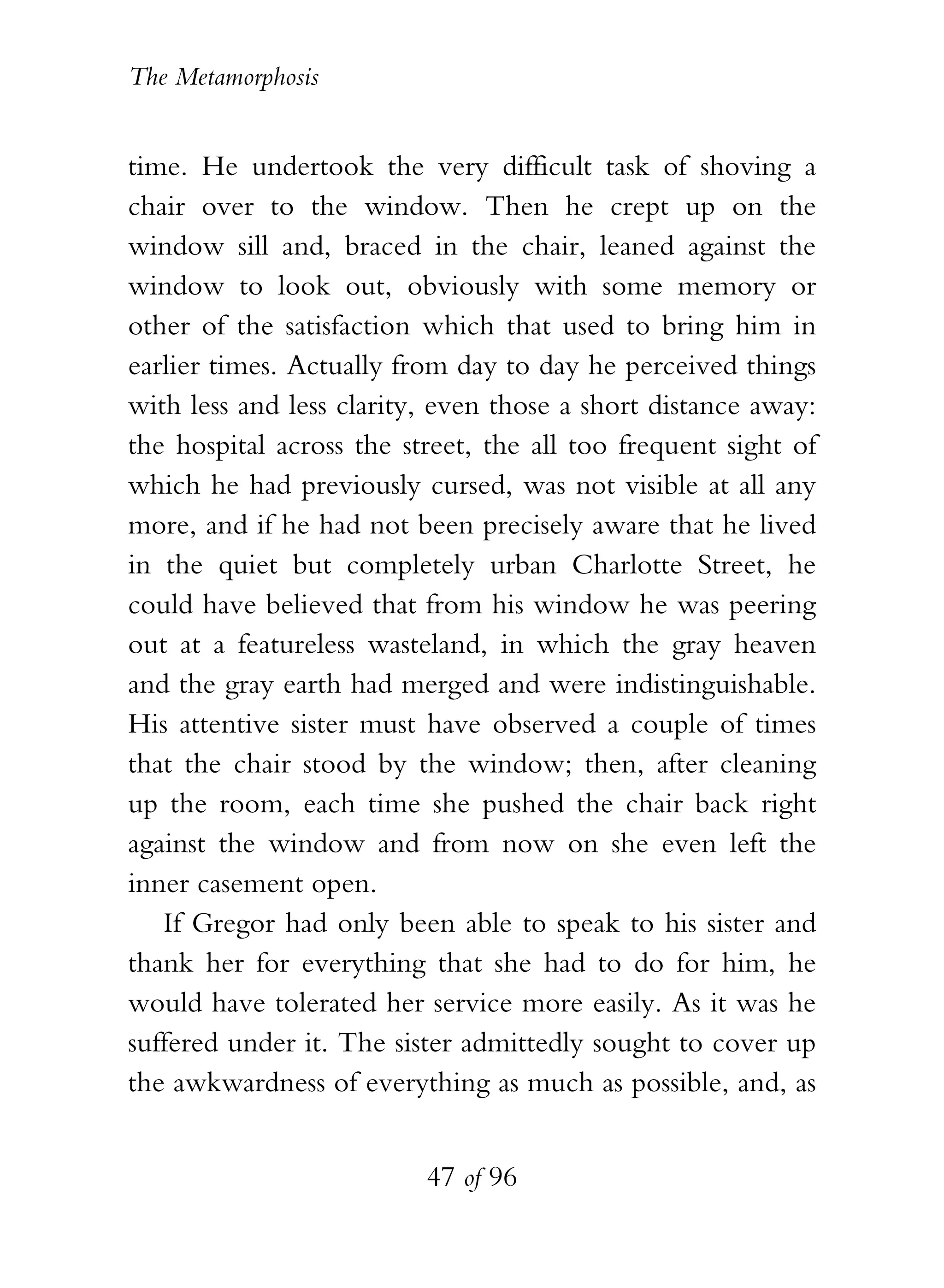 The Metamorphosis


time. He undertook the very difficult task of shoving a
chair over to the window. Then he crept up on the
window sill and, braced in the chair, leaned against the
window to look out, obviously with some memory or
other of the satisfaction which that used to bring him in
earlier times. Actually from day to day he perceived things
with less and less clarity, even those a short distance away:
the hospital across the street, the all too frequent sight of
which he had previously cursed, was not visible at all any
more, and if he had not been precisely aware that he lived
in the quiet but completely urban Charlotte Street, he
could have believed that from his window he was peering
out at a featureless wasteland, in which the gray heaven
and the gray earth had merged and were indistinguishable.
His attentive sister must have observed a couple of times
that the chair stood by the window; then, after cleaning
up the room, each time she pushed the chair back right
against the window and from now on she even left the
inner casement open.
   If Gregor had only been able to speak to his sister and
thank her for everything that she had to do for him, he
would have tolerated her service more easily. As it was he
suffered under it. The sister admittedly sought to cover up
the awkwardness of everything as much as possible, and, as


                          47 of 96
 