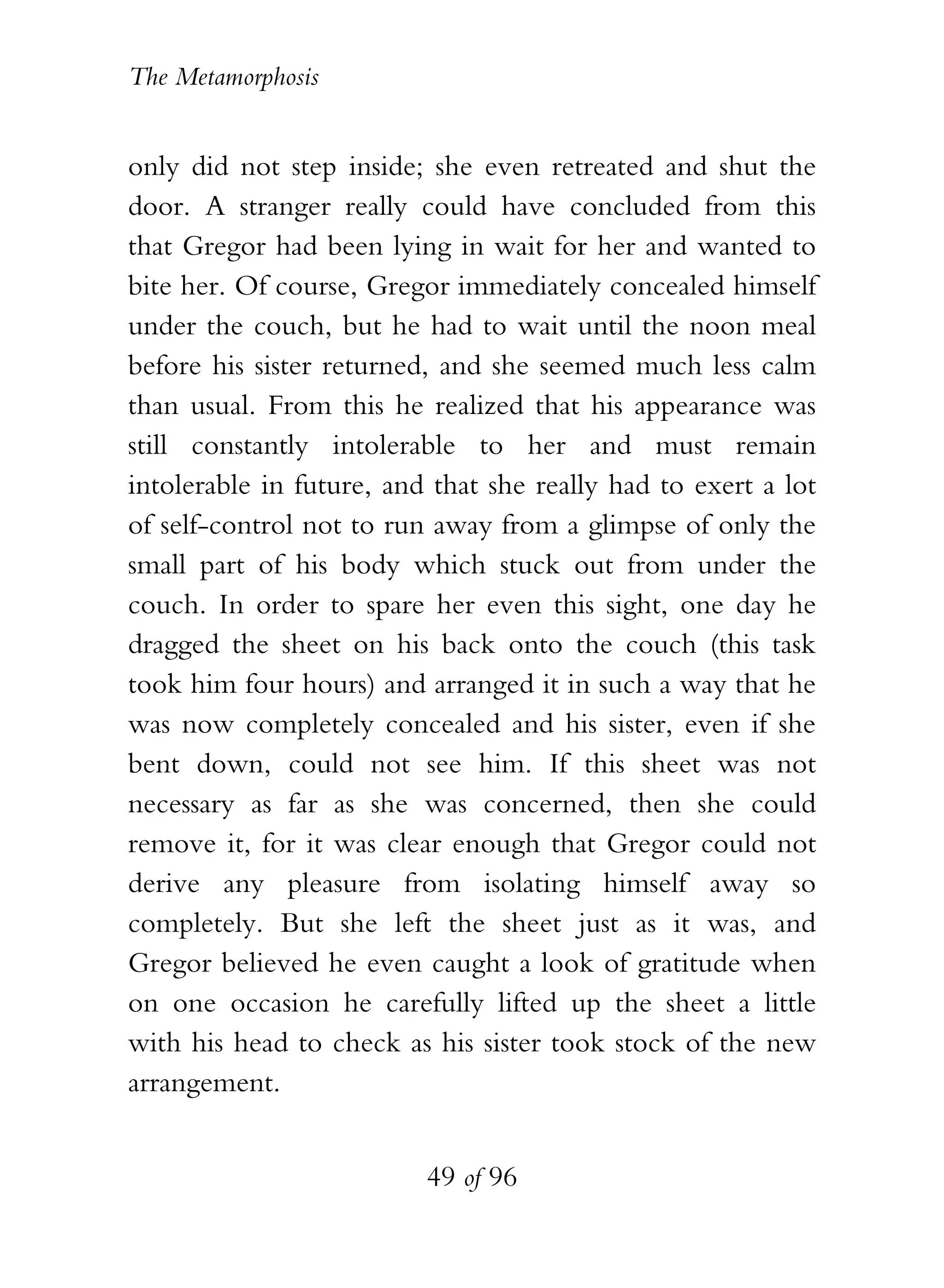 The Metamorphosis


only did not step inside; she even retreated and shut the
door. A stranger really could have concluded from this
that Gregor had been lying in wait for her and wanted to
bite her. Of course, Gregor immediately concealed himself
under the couch, but he had to wait until the noon meal
before his sister returned, and she seemed much less calm
than usual. From this he realized that his appearance was
still constantly intolerable to her and must remain
intolerable in future, and that she really had to exert a lot
of self-control not to run away from a glimpse of only the
small part of his body which stuck out from under the
couch. In order to spare her even this sight, one day he
dragged the sheet on his back onto the couch (this task
took him four hours) and arranged it in such a way that he
was now completely concealed and his sister, even if she
bent down, could not see him. If this sheet was not
necessary as far as she was concerned, then she could
remove it, for it was clear enough that Gregor could not
derive any pleasure from isolating himself away so
completely. But she left the sheet just as it was, and
Gregor believed he even caught a look of gratitude when
on one occasion he carefully lifted up the sheet a little
with his head to check as his sister took stock of the new
arrangement.


                          49 of 96
 