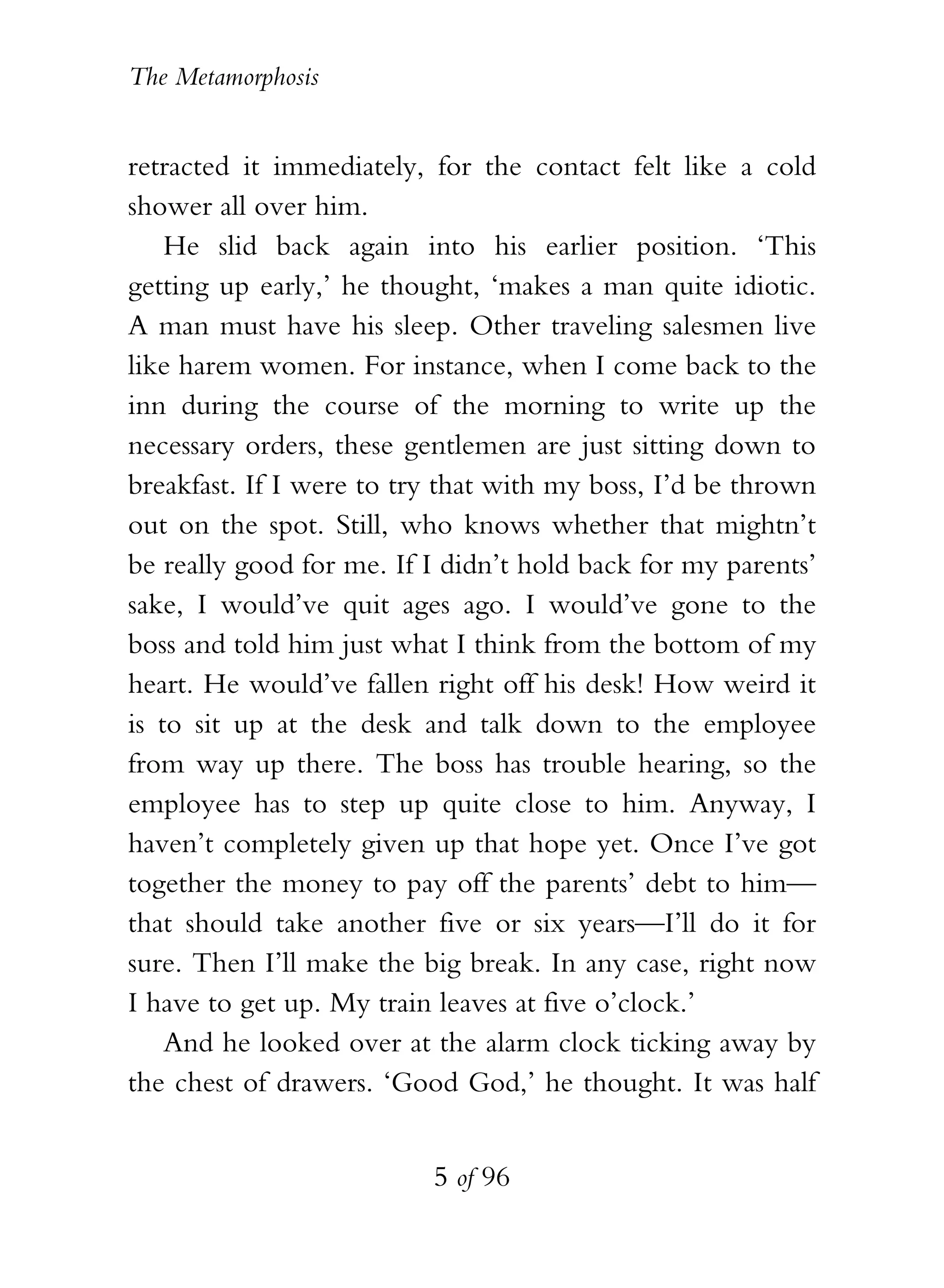 The Metamorphosis


retracted it immediately, for the contact felt like a cold
shower all over him.
    He slid back again into his earlier position. ‘This
getting up early,’ he thought, ‘makes a man quite idiotic.
A man must have his sleep. Other traveling salesmen live
like harem women. For instance, when I come back to the
inn during the course of the morning to write up the
necessary orders, these gentlemen are just sitting down to
breakfast. If I were to try that with my boss, I’d be thrown
out on the spot. Still, who knows whether that mightn’t
be really good for me. If I didn’t hold back for my parents’
sake, I would’ve quit ages ago. I would’ve gone to the
boss and told him just what I think from the bottom of my
heart. He would’ve fallen right off his desk! How weird it
is to sit up at the desk and talk down to the employee
from way up there. The boss has trouble hearing, so the
employee has to step up quite close to him. Anyway, I
haven’t completely given up that hope yet. Once I’ve got
together the money to pay off the parents’ debt to him—
that should take another five or six years—I’ll do it for
sure. Then I’ll make the big break. In any case, right now
I have to get up. My train leaves at five o’clock.’
    And he looked over at the alarm clock ticking away by
the chest of drawers. ‘Good God,’ he thought. It was half


                          5 of 96
 
