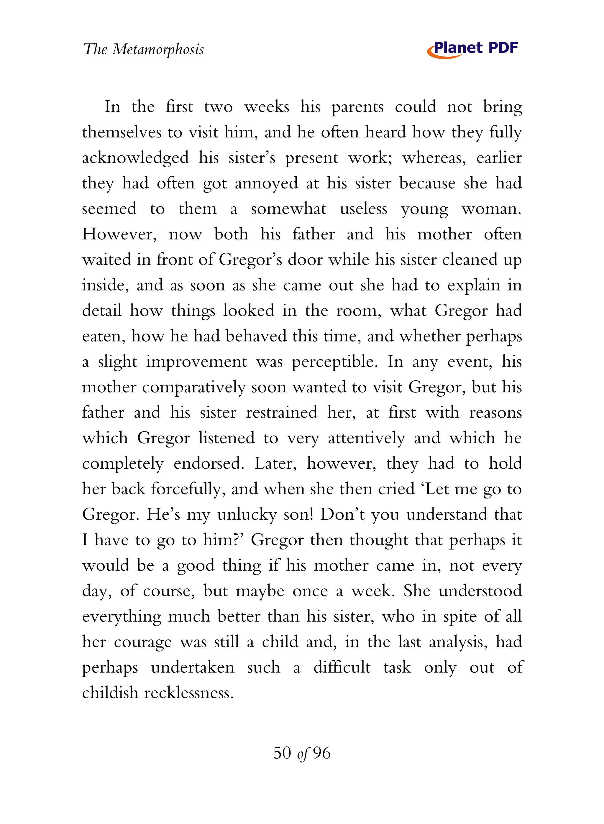 The Metamorphosis


   In the first two weeks his parents could not bring
themselves to visit him, and he often heard how they fully
acknowledged his sister’s present work; whereas, earlier
they had often got annoyed at his sister because she had
seemed to them a somewhat useless young woman.
However, now both his father and his mother often
waited in front of Gregor’s door while his sister cleaned up
inside, and as soon as she came out she had to explain in
detail how things looked in the room, what Gregor had
eaten, how he had behaved this time, and whether perhaps
a slight improvement was perceptible. In any event, his
mother comparatively soon wanted to visit Gregor, but his
father and his sister restrained her, at first with reasons
which Gregor listened to very attentively and which he
completely endorsed. Later, however, they had to hold
her back forcefully, and when she then cried ‘Let me go to
Gregor. He’s my unlucky son! Don’t you understand that
I have to go to him?’ Gregor then thought that perhaps it
would be a good thing if his mother came in, not every
day, of course, but maybe once a week. She understood
everything much better than his sister, who in spite of all
her courage was still a child and, in the last analysis, had
perhaps undertaken such a difficult task only out of
childish recklessness.


                          50 of 96
 